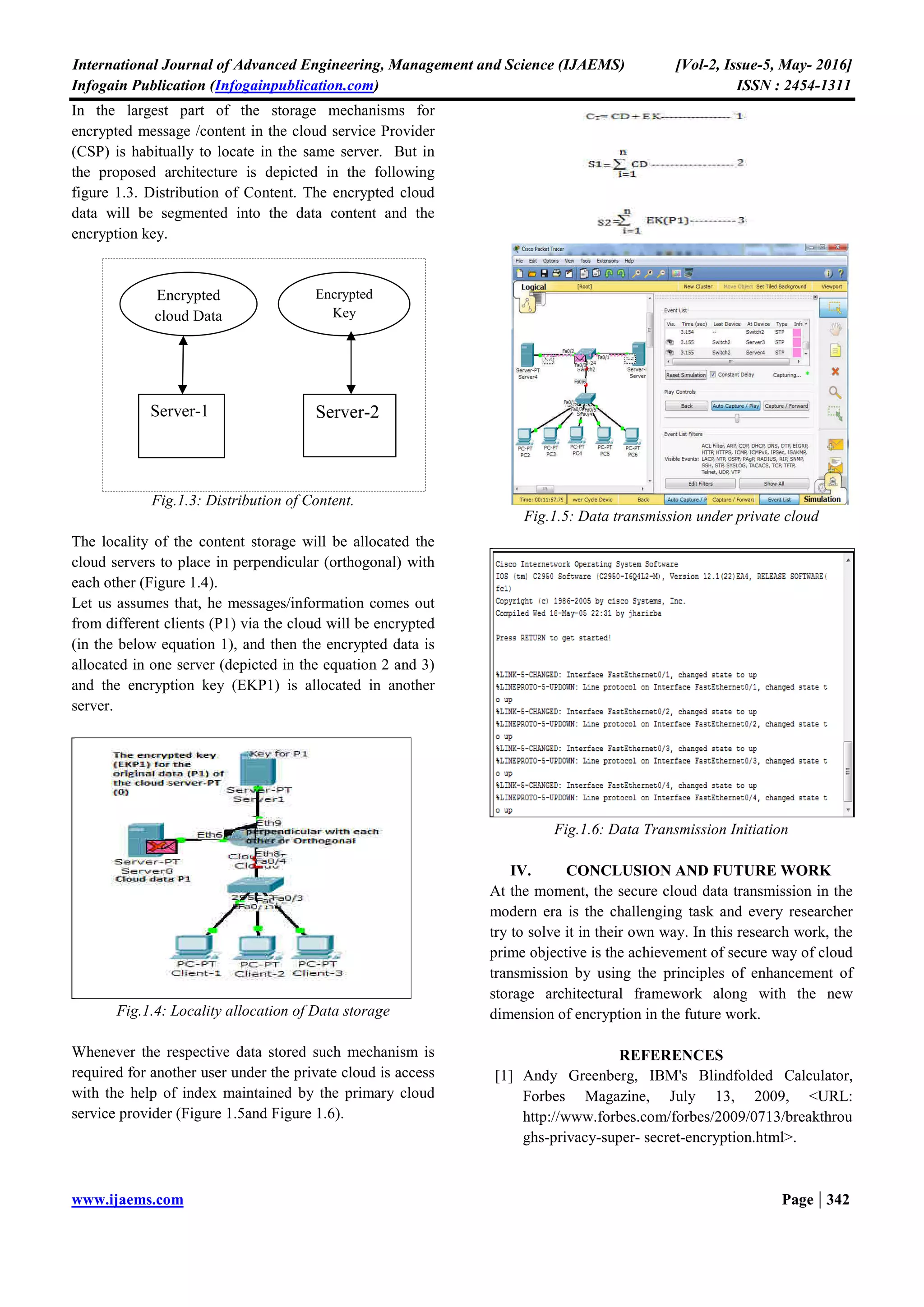 International Journal of Advanced Engineering, Management and Science (IJAEMS) [Vol-2, Issue-5, May- 2016]
Infogain Publication (Infogainpublication.com) ISSN : 2454-1311
www.ijaems.com Page | 341
This is an area of critical importance in which next-
generation cloud-based storage vendors must begin to
innovate.
In this paper, to give the attention of segmentation of
encrypted cloud data into two major components such as
the encryption key (EK) and the cloud data(CD),
thereafter the EK and CD will store in different cloud
servers situated perpendicular (orthogonal) with each
other.
Fig.1.1: General Cloud Data Storage Frameworks
The above figure 1.1 illustrates the general storage
mechanism of the data transfer between the clients and
server. The standard data storage mechanism is focus on
the data either it will encrypt neither form nor original
form, it occupies in the same server or single server. It
causes more security risks for highly sensitive data. In
order to avoid such kind of risk as well as to improve the
authenticated access by using this proposed cloud storage
management.
II. RELATED WORK
Moving data and applications to a cloud computing
environment operated by a cloud provider expands the
insider security risk not only to the cloud provider’s staff,
but also potentially among other customers using the
service.
For example, a denial of service attack launched by a
malicious insider was demonstrated against a well-known
IaaS cloud [2]. The architecture of the software systems
used to deliver cloud services comprises hardware and
software residing in the cloud. The physical location of
the infrastructure is determined by the cloud provider as is
the implementation of the reliability and scalability logic
of the underlying support framework.
Virtual machines often serve as the abstract unit of
deployment and are loosely coupled with the cloud
storage architecture. Applications are built on the
programming interfaces of Internet-accessible services,
which typically involve multiple cloud components
communicating with each other over application
programming interfaces.
Many of the simplified interfaces and service abstractions
belie the inherent complexity that affects security. Data
must be secured while at rest, in transit, and in use, and
access to the data must be controlled. Standards for
communications protocols and public key certificates
allow data transfers to be protected using cryptography.
Procedures for protecting data at rest are not as well
standardized, however, making interoperability an issue
due to the predominance of proprietary systems. The lack
of interoperability affects the availability of data and
complicates the portability of applications and data
between cloud providers.
While outsourcing relieves operational commitment on
the part of the organization, the act of engaging a cloud
provider’s offerings for public cloud services poses risks
against which an organization needs to safeguard itself.
The analysis must include factors such as the service
model involved, the purpose and scope of the service, the
types and level of access needed by the provider and
proposed for use between the organizational computing
environment and provider services.
The service duration and dependencies, and the strength
of protection offered via the security controls available
from the cloud provider [4]. The Cloud data storage of
encrypted key along with data store architectural
framework is depicted in the following figure 1.2.
Fig.1.2: Encrypted Key and Data Storage architectural
frame work
III. PROPOSED WORK
The basic principle of the proposed architectural
framework mainly focuses on the storage of encrypted
message in private cloud. There are different mechanism
of secure data transmission is proposed by different
cryptographic algorithms for example. RSA (Rivest,
Shamir and Aldemin), AES (Advanced Encryption
Standard), DES (Data Encryption Standard).
 