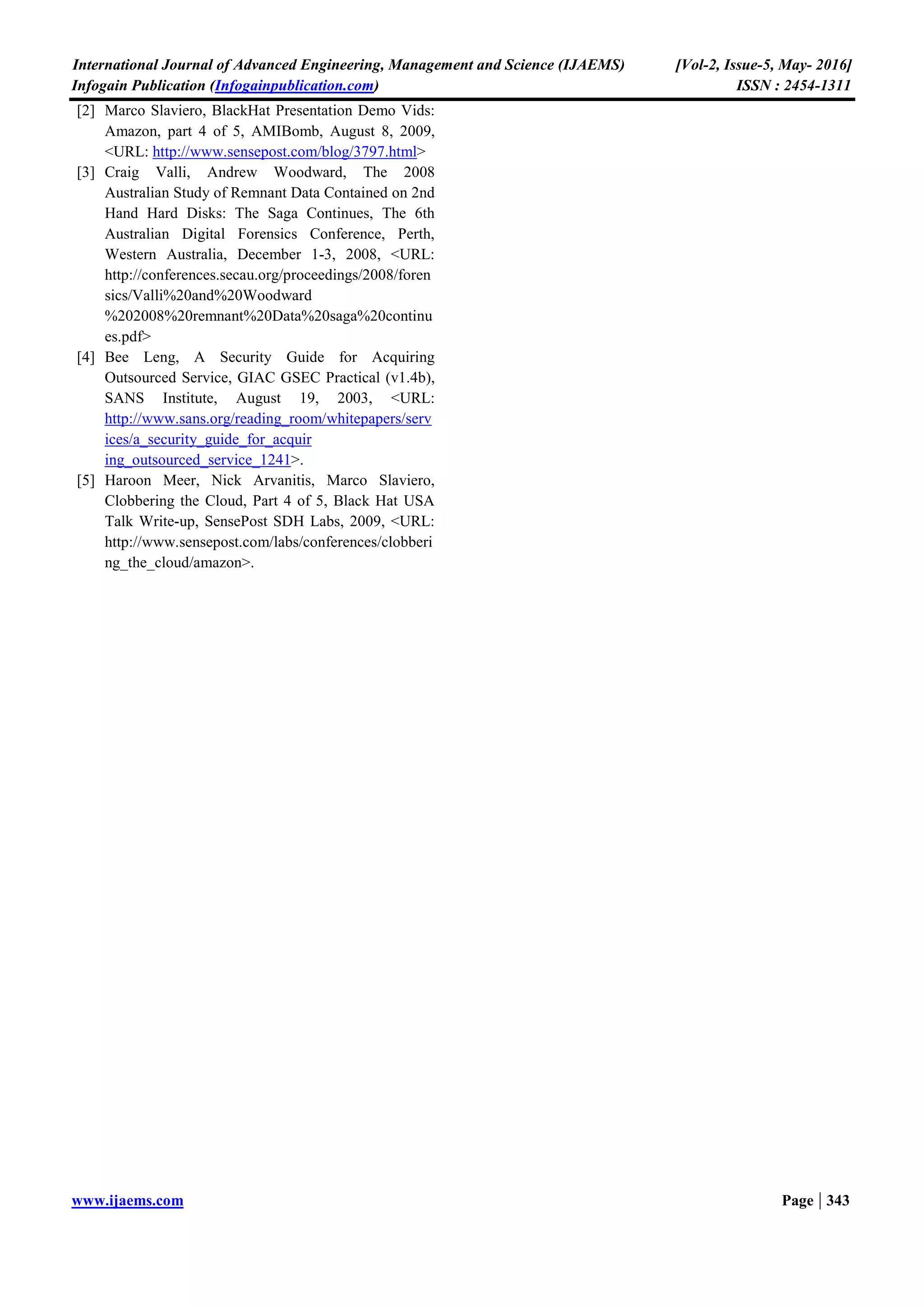 International Journal of Advanced Engineering, Management and Science (IJAEMS) [Vol-2, Issue-5, May- 2016]
Infogain Publication (Infogainpublication.com) ISSN : 2454-1311
www.ijaems.com Page | 341
This is an area of critical importance in which next-
generation cloud-based storage vendors must begin to
innovate.
In this paper, to give the attention of segmentation of
encrypted cloud data into two major components such as
the encryption key (EK) and the cloud data(CD),
thereafter the EK and CD will store in different cloud
servers situated perpendicular (orthogonal) with each
other.
Fig.1.1: General Cloud Data Storage Frameworks
The above figure 1.1 illustrates the general storage
mechanism of the data transfer between the clients and
server. The standard data storage mechanism is focus on
the data either it will encrypt neither form nor original
form, it occupies in the same server or single server. It
causes more security risks for highly sensitive data. In
order to avoid such kind of risk as well as to improve the
authenticated access by using this proposed cloud storage
management.
II. RELATED WORK
Moving data and applications to a cloud computing
environment operated by a cloud provider expands the
insider security risk not only to the cloud provider’s staff,
but also potentially among other customers using the
service.
For example, a denial of service attack launched by a
malicious insider was demonstrated against a well-known
IaaS cloud [2]. The architecture of the software systems
used to deliver cloud services comprises hardware and
software residing in the cloud. The physical location of
the infrastructure is determined by the cloud provider as is
the implementation of the reliability and scalability logic
of the underlying support framework.
Virtual machines often serve as the abstract unit of
deployment and are loosely coupled with the cloud
storage architecture. Applications are built on the
programming interfaces of Internet-accessible services,
which typically involve multiple cloud components
communicating with each other over application
programming interfaces.
Many of the simplified interfaces and service abstractions
belie the inherent complexity that affects security. Data
must be secured while at rest, in transit, and in use, and
access to the data must be controlled. Standards for
communications protocols and public key certificates
allow data transfers to be protected using cryptography.
Procedures for protecting data at rest are not as well
standardized, however, making interoperability an issue
due to the predominance of proprietary systems. The lack
of interoperability affects the availability of data and
complicates the portability of applications and data
between cloud providers.
While outsourcing relieves operational commitment on
the part of the organization, the act of engaging a cloud
provider’s offerings for public cloud services poses risks
against which an organization needs to safeguard itself.
The analysis must include factors such as the service
model involved, the purpose and scope of the service, the
types and level of access needed by the provider and
proposed for use between the organizational computing
environment and provider services.
The service duration and dependencies, and the strength
of protection offered via the security controls available
from the cloud provider [4]. The Cloud data storage of
encrypted key along with data store architectural
framework is depicted in the following figure 1.2.
Fig.1.2: Encrypted Key and Data Storage architectural
frame work
III. PROPOSED WORK
The basic principle of the proposed architectural
framework mainly focuses on the storage of encrypted
message in private cloud. There are different mechanism
of secure data transmission is proposed by different
cryptographic algorithms for example. RSA (Rivest,
Shamir and Aldemin), AES (Advanced Encryption
Standard), DES (Data Encryption Standard).
 