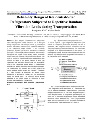 International Journal of Advanced Engineering, Management and Science (IJAEMS) [Vol-2, Issue-5, May- 2016]
Infogain Publication (Infogainpublication.com) ISSN: 2454-1311
www.ijaems.com Page | 350
Reliability Design of Residential-Sized
Refrigerators Subjected to Repetitive Random
Vibration Loads during Transportation
Seong-woo Woo1
, Michael Pecht2
1
Director and Chief Researcher, Reliability Association of Korea, 146-102 Sunyoo-ro, Yeongdeungpo-gu, Seoul 150-103, Korea
2
Center for Advanced Life Cycle Engineering (CALCE), University of Maryland, College Park, MD, USA
Abstract— New designed residential-sized refrigerators
subjected to repetitive random vibrations can be damaged
during transportation. The damage consists of fracturing of
the tubes between the compressor and condenser and tearing
of the compressor rubber mounts. As the reliability
quantitative (RQ) test specifications, parametric accelerated
life testing (ALT) through sample inspections and corrective
action plans was used to identify the key control parameters
for the connecting tubes and compressor rubber mounts. The
shape of failures in refrigerators found experimentally was
identical to those of the failed samples in ﬁeld. The
connecting tube fractures resulted from the problematic
shape of the compressor rubber mount. To correct these
problems, the mounts and connecting tubes were redesigned.
The refrigerators with targeted B1 life were expected to
survive without failure during rail transport. Parametric
ALTs were effective in identifying the missing design
parameters of mechanical systems such as refrigerators
during the design phase. The reliability design method
presented in this paper should be applicable to other
mechanical systems during transportation.
Keywords— Refrigerators, noise parameter, Transportation,
ALT.
I. INTRODUCTION
Fig.1: Vapor-compression refrigeration cycle
As seen in Figure 1, a vapor-compression refrigeration cycle
consists of a compressor, a condenser, a capillary tube, and an
evaporator. The compressor receives refrigerant from the
low-side (evaporator) and then compresses and transfers the
refrigerant to the high-side (condenser) of the system. The
capillary tube controls the flow in a refrigeration system and
drops the high pressure of the refrigerant in the condenser to
the low pressure in the evaporator.
Fig.2: Robust design schematic of refrigeration system
These components can be put together as a subassembly and
have an input and output for a vapor compressor cycle that is
designed to produce cold air. For robust design techniques, a
robust design schematic of refrigeration system employs two
arrays: one for the control array (design) and the other for the
noise array (loads). As minimizing a signal (output)-to-noise
(load) ratio over the control factors, the control parameters in
an optimal design can be determined (see Figure 2).
 