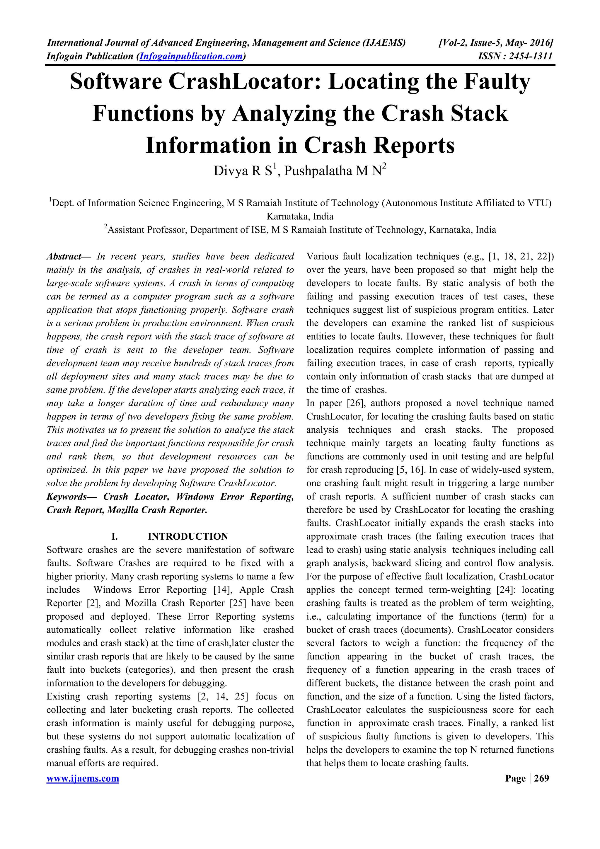 International Journal of Advanced Engineering, Management and Science (IJAEMS) [Vol-2, Issue-5, May- 2016]
Infogain Publication (Infogainpublication.com) ISSN : 2454-1311
www.ijaems.com Page | 269
Software CrashLocator: Locating the Faulty
Functions by Analyzing the Crash Stack
Information in Crash Reports
Divya R S1
, Pushpalatha M N2
1
Dept. of Information Science Engineering, M S Ramaiah Institute of Technology (Autonomous Institute Affiliated to VTU)
Karnataka, India
2
Assistant Professor, Department of ISE, M S Ramaiah Institute of Technology, Karnataka, India
Abstract— In recent years, studies have been dedicated
mainly in the analysis, of crashes in real-world related to
large-scale software systems. A crash in terms of computing
can be termed as a computer program such as a software
application that stops functioning properly. Software crash
is a serious problem in production environment. When crash
happens, the crash report with the stack trace of software at
time of crash is sent to the developer team. Software
development team may receive hundreds of stack traces from
all deployment sites and many stack traces may be due to
same problem. If the developer starts analyzing each trace, it
may take a longer duration of time and redundancy many
happen in terms of two developers fixing the same problem.
This motivates us to present the solution to analyze the stack
traces and find the important functions responsible for crash
and rank them, so that development resources can be
optimized. In this paper we have proposed the solution to
solve the problem by developing Software CrashLocator.
Keywords— Crash Locator, Windows Error Reporting,
Crash Report, Mozilla Crash Reporter.
I. INTRODUCTION
Software crashes are the severe manifestation of software
faults. Software Crashes are required to be fixed with a
higher priority. Many crash reporting systems to name a few
includes Windows Error Reporting [14], Apple Crash
Reporter [2], and Mozilla Crash Reporter [25] have been
proposed and deployed. These Error Reporting systems
automatically collect relative information like crashed
modules and crash stack) at the time of crash,later cluster the
similar crash reports that are likely to be caused by the same
fault into buckets (categories), and then present the crash
information to the developers for debugging.
Existing crash reporting systems [2, 14, 25] focus on
collecting and later bucketing crash reports. The collected
crash information is mainly useful for debugging purpose,
but these systems do not support automatic localization of
crashing faults. As a result, for debugging crashes non-trivial
manual efforts are required.
Various fault localization techniques (e.g., [1, 18, 21, 22])
over the years, have been proposed so that might help the
developers to locate faults. By static analysis of both the
failing and passing execution traces of test cases, these
techniques suggest list of suspicious program entities. Later
the developers can examine the ranked list of suspicious
entities to locate faults. However, these techniques for fault
localization requires complete information of passing and
failing execution traces, in case of crash reports, typically
contain only information of crash stacks that are dumped at
the time of crashes.
In paper [26], authors proposed a novel technique named
CrashLocator, for locating the crashing faults based on static
analysis techniques and crash stacks. The proposed
technique mainly targets an locating faulty functions as
functions are commonly used in unit testing and are helpful
for crash reproducing [5, 16]. In case of widely-used system,
one crashing fault might result in triggering a large number
of crash reports. A sufficient number of crash stacks can
therefore be used by CrashLocator for locating the crashing
faults. CrashLocator initially expands the crash stacks into
approximate crash traces (the failing execution traces that
lead to crash) using static analysis techniques including call
graph analysis, backward slicing and control flow analysis.
For the purpose of effective fault localization, CrashLocator
applies the concept termed term-weighting [24]: locating
crashing faults is treated as the problem of term weighting,
i.e., calculating importance of the functions (term) for a
bucket of crash traces (documents). CrashLocator considers
several factors to weigh a function: the frequency of the
function appearing in the bucket of crash traces, the
frequency of a function appearing in the crash traces of
different buckets, the distance between the crash point and
function, and the size of a function. Using the listed factors,
CrashLocator calculates the suspiciousness score for each
function in approximate crash traces. Finally, a ranked list
of suspicious faulty functions is given to developers. This
helps the developers to examine the top N returned functions
that helps them to locate crashing faults.
 