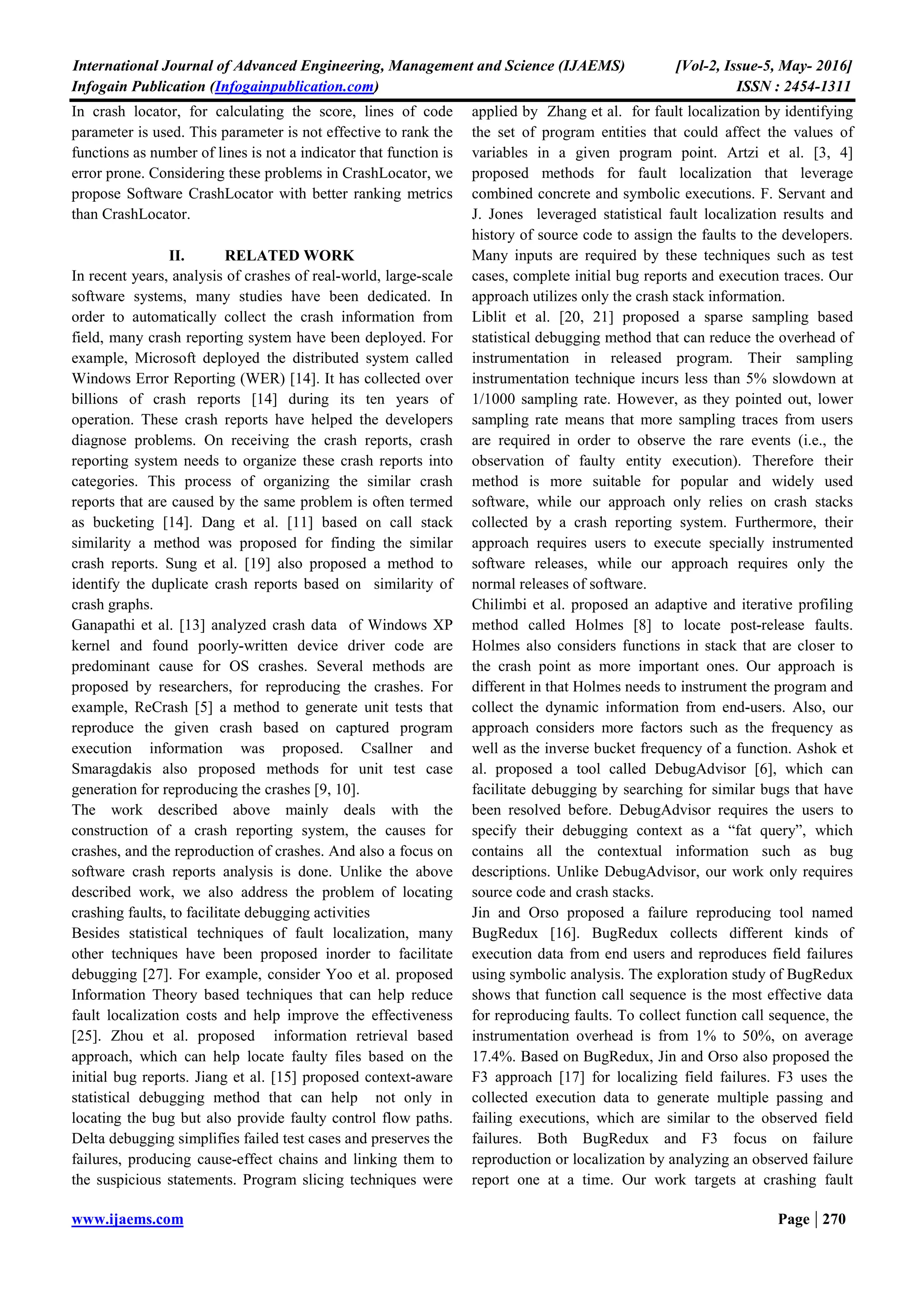 International Journal of Advanced Engineering, Management and Science (IJAEMS) [Vol-2, Issue-5, May- 2016]
Infogain Publication (Infogainpublication.com) ISSN : 2454-1311
www.ijaems.com Page | 270
In crash locator, for calculating the score, lines of code
parameter is used. This parameter is not effective to rank the
functions as number of lines is not a indicator that function is
error prone. Considering these problems in CrashLocator, we
propose Software CrashLocator with better ranking metrics
than CrashLocator.
II. RELATED WORK
In recent years, analysis of crashes of real-world, large-scale
software systems, many studies have been dedicated. In
order to automatically collect the crash information from
field, many crash reporting system have been deployed. For
example, Microsoft deployed the distributed system called
Windows Error Reporting (WER) [14]. It has collected over
billions of crash reports [14] during its ten years of
operation. These crash reports have helped the developers
diagnose problems. On receiving the crash reports, crash
reporting system needs to organize these crash reports into
categories. This process of organizing the similar crash
reports that are caused by the same problem is often termed
as bucketing [14]. Dang et al. [11] based on call stack
similarity a method was proposed for finding the similar
crash reports. Sung et al. [19] also proposed a method to
identify the duplicate crash reports based on similarity of
crash graphs.
Ganapathi et al. [13] analyzed crash data of Windows XP
kernel and found poorly-written device driver code are
predominant cause for OS crashes. Several methods are
proposed by researchers, for reproducing the crashes. For
example, ReCrash [5] a method to generate unit tests that
reproduce the given crash based on captured program
execution information was proposed. Csallner and
Smaragdakis also proposed methods for unit test case
generation for reproducing the crashes [9, 10].
The work described above mainly deals with the
construction of a crash reporting system, the causes for
crashes, and the reproduction of crashes. And also a focus on
software crash reports analysis is done. Unlike the above
described work, we also address the problem of locating
crashing faults, to facilitate debugging activities
Besides statistical techniques of fault localization, many
other techniques have been proposed inorder to facilitate
debugging [27]. For example, consider Yoo et al. proposed
Information Theory based techniques that can help reduce
fault localization costs and help improve the effectiveness
[25]. Zhou et al. proposed information retrieval based
approach, which can help locate faulty files based on the
initial bug reports. Jiang et al. [15] proposed context-aware
statistical debugging method that can help not only in
locating the bug but also provide faulty control flow paths.
Delta debugging simplifies failed test cases and preserves the
failures, producing cause-effect chains and linking them to
the suspicious statements. Program slicing techniques were
applied by Zhang et al. for fault localization by identifying
the set of program entities that could affect the values of
variables in a given program point. Artzi et al. [3, 4]
proposed methods for fault localization that leverage
combined concrete and symbolic executions. F. Servant and
J. Jones leveraged statistical fault localization results and
history of source code to assign the faults to the developers.
Many inputs are required by these techniques such as test
cases, complete initial bug reports and execution traces. Our
approach utilizes only the crash stack information.
Liblit et al. [20, 21] proposed a sparse sampling based
statistical debugging method that can reduce the overhead of
instrumentation in released program. Their sampling
instrumentation technique incurs less than 5% slowdown at
1/1000 sampling rate. However, as they pointed out, lower
sampling rate means that more sampling traces from users
are required in order to observe the rare events (i.e., the
observation of faulty entity execution). Therefore their
method is more suitable for popular and widely used
software, while our approach only relies on crash stacks
collected by a crash reporting system. Furthermore, their
approach requires users to execute specially instrumented
software releases, while our approach requires only the
normal releases of software.
Chilimbi et al. proposed an adaptive and iterative profiling
method called Holmes [8] to locate post-release faults.
Holmes also considers functions in stack that are closer to
the crash point as more important ones. Our approach is
different in that Holmes needs to instrument the program and
collect the dynamic information from end-users. Also, our
approach considers more factors such as the frequency as
well as the inverse bucket frequency of a function. Ashok et
al. proposed a tool called DebugAdvisor [6], which can
facilitate debugging by searching for similar bugs that have
been resolved before. DebugAdvisor requires the users to
specify their debugging context as a “fat query”, which
contains all the contextual information such as bug
descriptions. Unlike DebugAdvisor, our work only requires
source code and crash stacks.
Jin and Orso proposed a failure reproducing tool named
BugRedux [16]. BugRedux collects different kinds of
execution data from end users and reproduces field failures
using symbolic analysis. The exploration study of BugRedux
shows that function call sequence is the most effective data
for reproducing faults. To collect function call sequence, the
instrumentation overhead is from 1% to 50%, on average
17.4%. Based on BugRedux, Jin and Orso also proposed the
F3 approach [17] for localizing field failures. F3 uses the
collected execution data to generate multiple passing and
failing executions, which are similar to the observed field
failures. Both BugRedux and F3 focus on failure
reproduction or localization by analyzing an observed failure
report one at a time. Our work targets at crashing fault
 