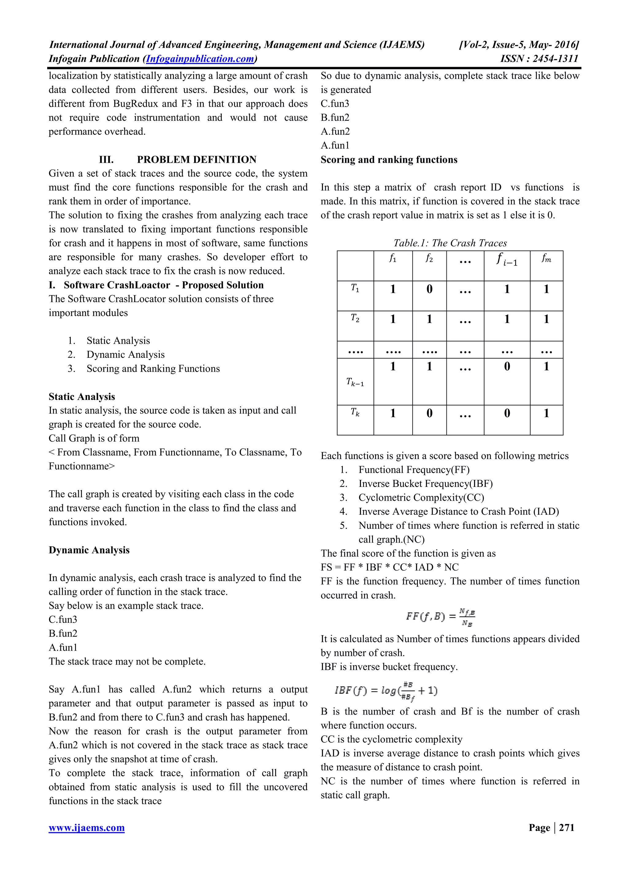 International Journal of Advanced Engineering, Management and Science (IJAEMS) [Vol-2, Issue-5, May- 2016]
Infogain Publication (Infogainpublication.com) ISSN : 2454-1311
www.ijaems.com Page | 271
localization by statistically analyzing a large amount of crash
data collected from different users. Besides, our work is
different from BugRedux and F3 in that our approach does
not require code instrumentation and would not cause
performance overhead.
III. PROBLEM DEFINITION
Given a set of stack traces and the source code, the system
must find the core functions responsible for the crash and
rank them in order of importance.
The solution to fixing the crashes from analyzing each trace
is now translated to fixing important functions responsible
for crash and it happens in most of software, same functions
are responsible for many crashes. So developer effort to
analyze each stack trace to fix the crash is now reduced.
I. Software CrashLoactor - Proposed Solution
The Software CrashLocator solution consists of three
important modules
1. Static Analysis
2. Dynamic Analysis
3. Scoring and Ranking Functions
Static Analysis
In static analysis, the source code is taken as input and call
graph is created for the source code.
Call Graph is of form
< From Classname, From Functionname, To Classname, To
Functionname>
The call graph is created by visiting each class in the code
and traverse each function in the class to find the class and
functions invoked.
Dynamic Analysis
In dynamic analysis, each crash trace is analyzed to find the
calling order of function in the stack trace.
Say below is an example stack trace.
C.fun3
B.fun2
A.fun1
The stack trace may not be complete.
Say A.fun1 has called A.fun2 which returns a output
parameter and that output parameter is passed as input to
B.fun2 and from there to C.fun3 and crash has happened.
Now the reason for crash is the output parameter from
A.fun2 which is not covered in the stack trace as stack trace
gives only the snapshot at time of crash.
To complete the stack trace, information of call graph
obtained from static analysis is used to fill the uncovered
functions in the stack trace
So due to dynamic analysis, complete stack trace like below
is generated
C.fun3
B.fun2
A.fun2
A.fun1
Scoring and ranking functions
In this step a matrix of crash report ID vs functions is
made. In this matrix, if function is covered in the stack trace
of the crash report value in matrix is set as 1 else it is 0.
Table.1: The Crash Traces
… −1
1 0 … 1 1
1 1 … 1 1
…. …. …. … … …
1 1 … 0 1
1 0 … 0 1
Each functions is given a score based on following metrics
1. Functional Frequency(FF)
2. Inverse Bucket Frequency(IBF)
3. Cyclometric Complexity(CC)
4. Inverse Average Distance to Crash Point (IAD)
5. Number of times where function is referred in static
call graph.(NC)
The final score of the function is given as
FS = FF * IBF * CC* IAD * NC
FF is the function frequency. The number of times function
occurred in crash.
It is calculated as Number of times functions appears divided
by number of crash.
IBF is inverse bucket frequency.
B is the number of crash and Bf is the number of crash
where function occurs.
CC is the cyclometric complexity
IAD is inverse average distance to crash points which gives
the measure of distance to crash point.
NC is the number of times where function is referred in
static call graph.
 