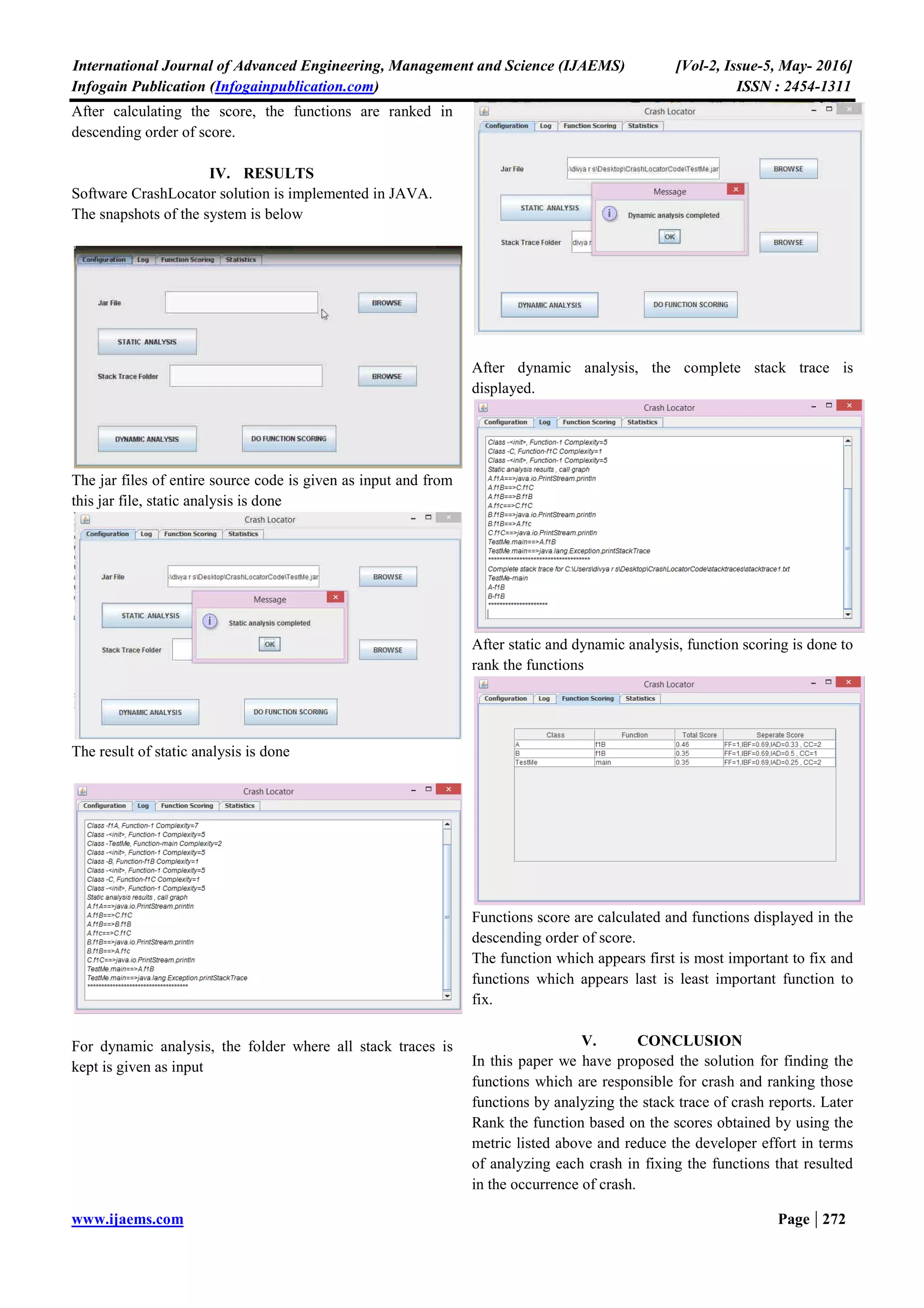International Journal of Advanced Engineering, Management and Science (IJAEMS) [Vol-2, Issue-5, May- 2016]
Infogain Publication (Infogainpublication.com) ISSN : 2454-1311
www.ijaems.com Page | 272
After calculating the score, the functions are ranked in
descending order of score.
IV. RESULTS
Software CrashLocator solution is implemented in JAVA.
The snapshots of the system is below
The jar files of entire source code is given as input and from
this jar file, static analysis is done
The result of static analysis is done
For dynamic analysis, the folder where all stack traces is
kept is given as input
After dynamic analysis, the complete stack trace is
displayed.
After static and dynamic analysis, function scoring is done to
rank the functions
Functions score are calculated and functions displayed in the
descending order of score.
The function which appears first is most important to fix and
functions which appears last is least important function to
fix.
V. CONCLUSION
In this paper we have proposed the solution for finding the
functions which are responsible for crash and ranking those
functions by analyzing the stack trace of crash reports. Later
Rank the function based on the scores obtained by using the
metric listed above and reduce the developer effort in terms
of analyzing each crash in fixing the functions that resulted
in the occurrence of crash.
 