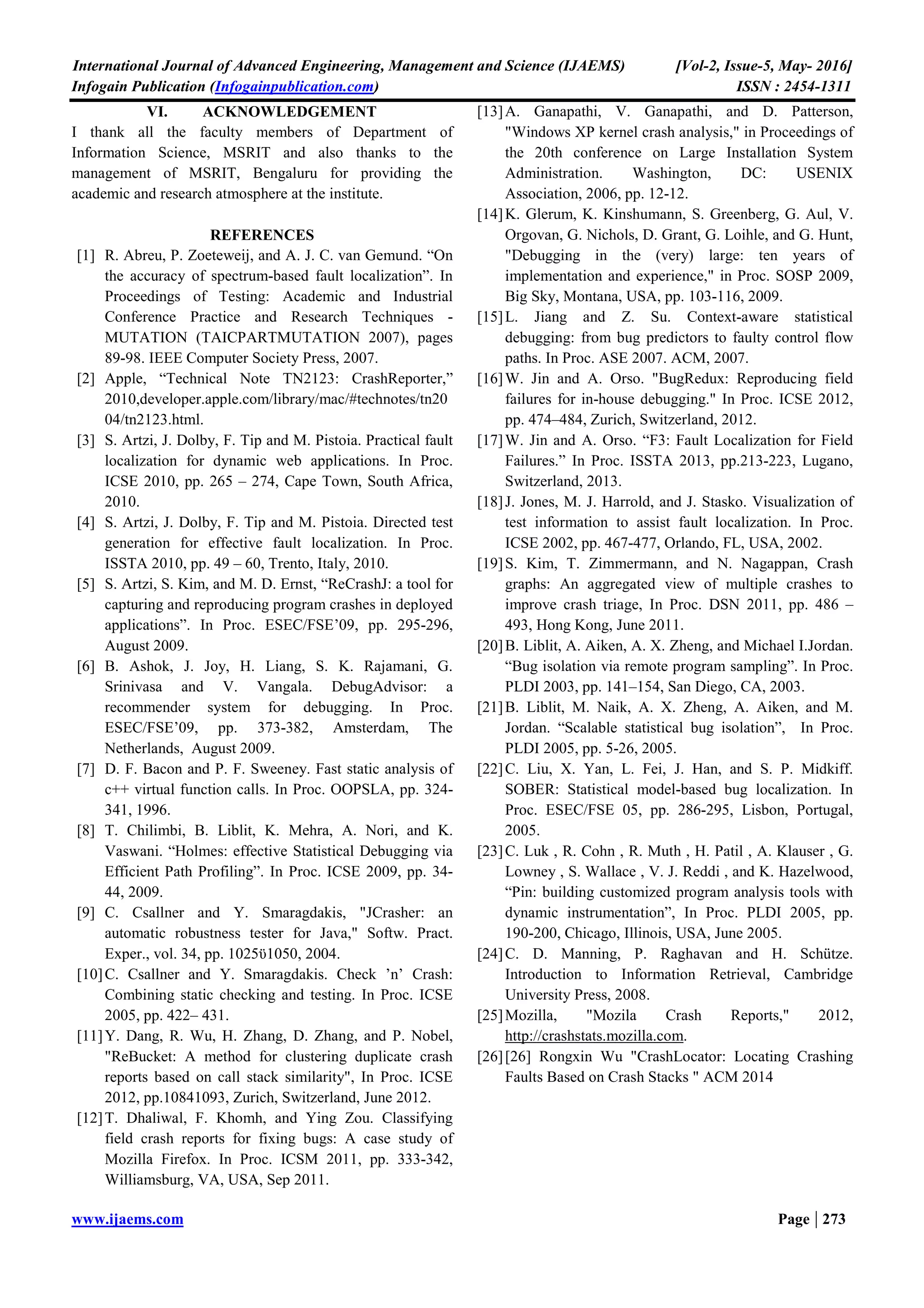 International Journal of Advanced Engineering, Management and Science (IJAEMS) [Vol-2, Issue-5, May- 2016]
Infogain Publication (Infogainpublication.com) ISSN : 2454-1311
www.ijaems.com Page | 273
VI. ACKNOWLEDGEMENT
I thank all the faculty members of Department of
Information Science, MSRIT and also thanks to the
management of MSRIT, Bengaluru for providing the
academic and research atmosphere at the institute.
REFERENCES
[1] R. Abreu, P. Zoeteweij, and A. J. C. van Gemund. “On
the accuracy of spectrum-based fault localization”. In
Proceedings of Testing: Academic and Industrial
Conference Practice and Research Techniques -
MUTATION (TAICPARTMUTATION 2007), pages
89-98. IEEE Computer Society Press, 2007.
[2] Apple, “Technical Note TN2123: CrashReporter,”
2010,developer.apple.com/library/mac/#technotes/tn20
04/tn2123.html.
[3] S. Artzi, J. Dolby, F. Tip and M. Pistoia. Practical fault
localization for dynamic web applications. In Proc.
ICSE 2010, pp. 265 – 274, Cape Town, South Africa,
2010.
[4] S. Artzi, J. Dolby, F. Tip and M. Pistoia. Directed test
generation for effective fault localization. In Proc.
ISSTA 2010, pp. 49 – 60, Trento, Italy, 2010.
[5] S. Artzi, S. Kim, and M. D. Ernst, “ReCrashJ: a tool for
capturing and reproducing program crashes in deployed
applications”. In Proc. ESEC/FSE’09, pp. 295-296,
August 2009.
[6] B. Ashok, J. Joy, H. Liang, S. K. Rajamani, G.
Srinivasa and V. Vangala. DebugAdvisor: a
recommender system for debugging. In Proc.
ESEC/FSE’09, pp. 373-382, Amsterdam, The
Netherlands, August 2009.
[7] D. F. Bacon and P. F. Sweeney. Fast static analysis of
c++ virtual function calls. In Proc. OOPSLA, pp. 324-
341, 1996.
[8] T. Chilimbi, B. Liblit, K. Mehra, A. Nori, and K.
Vaswani. “Holmes: effective Statistical Debugging via
Efficient Path Profiling”. In Proc. ICSE 2009, pp. 34-
44, 2009.
[9] C. Csallner and Y. Smaragdakis, "JCrasher: an
automatic robustness tester for Java," Softw. Pract.
Exper., vol. 34, pp. 1025ϋ1050, 2004.
[10]C. Csallner and Y. Smaragdakis. Check ’n’ Crash:
Combining static checking and testing. In Proc. ICSE
2005, pp. 422– 431.
[11]Y. Dang, R. Wu, H. Zhang, D. Zhang, and P. Nobel,
"ReBucket: A method for clustering duplicate crash
reports based on call stack similarity", In Proc. ICSE
2012, pp.10841093, Zurich, Switzerland, June 2012.
[12]T. Dhaliwal, F. Khomh, and Ying Zou. Classifying
field crash reports for fixing bugs: A case study of
Mozilla Firefox. In Proc. ICSM 2011, pp. 333-342,
Williamsburg, VA, USA, Sep 2011.
[13]A. Ganapathi, V. Ganapathi, and D. Patterson,
"Windows XP kernel crash analysis," in Proceedings of
the 20th conference on Large Installation System
Administration. Washington, DC: USENIX
Association, 2006, pp. 12-12.
[14]K. Glerum, K. Kinshumann, S. Greenberg, G. Aul, V.
Orgovan, G. Nichols, D. Grant, G. Loihle, and G. Hunt,
"Debugging in the (very) large: ten years of
implementation and experience," in Proc. SOSP 2009,
Big Sky, Montana, USA, pp. 103-116, 2009.
[15]L. Jiang and Z. Su. Context-aware statistical
debugging: from bug predictors to faulty control flow
paths. In Proc. ASE 2007. ACM, 2007.
[16]W. Jin and A. Orso. "BugRedux: Reproducing field
failures for in-house debugging." In Proc. ICSE 2012,
pp. 474–484, Zurich, Switzerland, 2012.
[17]W. Jin and A. Orso. “F3: Fault Localization for Field
Failures.” In Proc. ISSTA 2013, pp.213-223, Lugano,
Switzerland, 2013.
[18]J. Jones, M. J. Harrold, and J. Stasko. Visualization of
test information to assist fault localization. In Proc.
ICSE 2002, pp. 467-477, Orlando, FL, USA, 2002.
[19]S. Kim, T. Zimmermann, and N. Nagappan, Crash
graphs: An aggregated view of multiple crashes to
improve crash triage, In Proc. DSN 2011, pp. 486 –
493, Hong Kong, June 2011.
[20]B. Liblit, A. Aiken, A. X. Zheng, and Michael I.Jordan.
“Bug isolation via remote program sampling”. In Proc.
PLDI 2003, pp. 141–154, San Diego, CA, 2003.
[21]B. Liblit, M. Naik, A. X. Zheng, A. Aiken, and M.
Jordan. “Scalable statistical bug isolation”, In Proc.
PLDI 2005, pp. 5-26, 2005.
[22]C. Liu, X. Yan, L. Fei, J. Han, and S. P. Midkiff.
SOBER: Statistical model-based bug localization. In
Proc. ESEC/FSE 05, pp. 286-295, Lisbon, Portugal,
2005.
[23]C. Luk , R. Cohn , R. Muth , H. Patil , A. Klauser , G.
Lowney , S. Wallace , V. J. Reddi , and K. Hazelwood,
“Pin: building customized program analysis tools with
dynamic instrumentation”, In Proc. PLDI 2005, pp.
190-200, Chicago, Illinois, USA, June 2005.
[24]C. D. Manning, P. Raghavan and H. Schütze.
Introduction to Information Retrieval, Cambridge
University Press, 2008.
[25]Mozilla, "Mozila Crash Reports," 2012,
http://crashstats.mozilla.com.
[26][26] Rongxin Wu "CrashLocator: Locating Crashing
Faults Based on Crash Stacks " ACM 2014
 