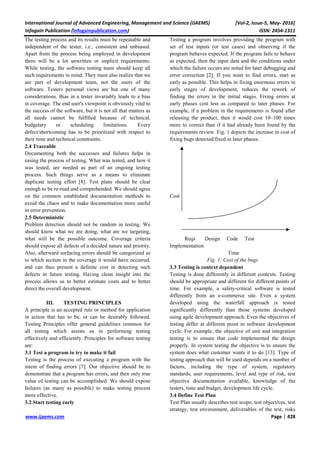 International Journal of Advanced Engineering, Management and Science (IJAEMS) [Vol-2, Issue-5, May- 2016]
Infogain Publication (Infogainpublication.com) ISSN: 2454-1311
www.ijaems.com Page | 428
The testing process and its results must be repeatable and
independent of the tester, i.e., consistent and unbiased.
Apart from the process being employed in development
there will be a lot unwritten or implicit requirements.
While testing, the software testing team should keep all
such requirements in mind. They must also realize that we
are part of development team, not the users of the
software. Testers personal views are but one of many
considerations. Bias in a tester invariably leads to a bias
in coverage. The end user's viewpoint is obviously vital to
the success of the software, but it is not all that matters as
all needs cannot be fulfilled because of technical,
budgetary or scheduling limitations. Every
defect/shortcoming has to be prioritized with respect to
their time and technical constraints.
2.4 Traceable
Documenting both the successes and failures helps in
easing the process of testing. What was tested, and how it
was tested, are needed as part of an ongoing testing
process. Such things serve as a means to eliminate
duplicate testing effort [8]. Test plans should be clear
enough to be re-read and comprehended. We should agree
on the common established documentation methods to
avoid the chaos and to make documentation more useful
in error prevention.
2.5 Deterministic
Problem detection should not be random in testing. We
should know what we are doing, what are we targeting,
what will be the possible outcome. Coverage criteria
should expose all defects of a decided nature and priority.
Also, afterward surfacing errors should be categorized as
to which section in the coverage it would have occurred,
and can thus present a definite cost in detecting such
defects in future testing. Having clean insight into the
process allows us to better estimate costs and to better
direct the overall development.
III. TESTING PRINCIPLES
A principle is an accepted rule or method for application
in action that has to be, or can be desirably followed.
Testing Principles offer general guidelines common for
all testing which assists us in performing testing
effectively and efficiently. Principles for software testing
are:
3.1 Test a program to try to make it fail
Testing is the process of executing a program with the
intent of finding errors [7]. Our objective should be to
demonstrate that a program has errors, and then only true
value of testing can be accomplished. We should expose
failures (as many as possible) to make testing process
more effective.
3.2 Start testing early
Testing a program involves providing the program with
set of test inputs (or test cases) and observing if the
program behaves expected. If the program fails to behave
as expected, then the input data and the conditions under
which the failure occurs are noted for later debugging and
error correction [2]. If you want to find errors, start as
early as possible. This helps in fixing enormous errors in
early stages of development, reduces the rework of
finding the errors in the initial stages. Fixing errors at
early phases cost less as compared to later phases. For
example, if a problem in the requirements is found after
releasing the product, then it would cost 10–100 times
more to correct than if it had already been found by the
requirements review. Fig. 1 depicts the increase in cost of
fixing bugs detected/fixed in later phases.
Cost
Reqs Design Code Test
Implementation
Time
Fig. 1: Cost of the bugs
3.3 Testing is context dependent
Testing is done differently in different contexts. Testing
should be appropriate and different for different points of
time. For example, a safety-critical software is tested
differently from an e-commerce site. Even a system
developed using the waterfall approach is tested
significantly differently than those systems developed
using agile development approach. Even the objectives of
testing differ at different point in software development
cycle. For example, the objective of unit and integration
testing is to ensure that code implemented the design
properly. In system testing the objective is to ensure the
system does what customer wants it to do [13]. Type of
testing approach that will be used depends on a number of
factors, including the type of system, regulatory
standards, user requirements, level and type of risk, test
objective documentation available, knowledge of the
testers, time and budget, development life cycle.
3.4 Define Test Plan
Test Plan usually describes test scope, test objectives, test
strategy, test environment, deliverables of the test, risks
 