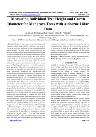 International Journal of Advanced Engineering, Management and Science (IJAEMS) [Vol-2, Issue-5, May- 2016]
Infogain Publication (Infogainpublication.com) ISSN: 2454-1311
www.ijaems.com Page | 431
Measuring Individual Tree Height and Crown
Diameter for Mangrove Trees with Airborne Lidar
Data
Josicleda Domiciano Galvincio1
, Sorin C. Popescu2
1
Universidade Federal de Pernambuco- Programa de Pós-Graduação em Desenvolvimento e Meio Ambiente-PRODEMA. Texas
A &M University pos-doctor.
2
Texas A & M University, Department of Ecosystem Science and Management, Parkway, Suite B 223. 2120 Tamu.
Abstract—Mangroves are unique ecosystems that provide
valuable coastal area habitats, protection, and services.
Access to observing mangrove forests is typically difficult
on the ground. Therefore, it is of interest to develop and
evaluate remote sensing methods that enable us to obtain
accurate information on the structure of mangrove forests
and to monitor their condition in time. The main objective
of this study was to develop a methodology for processing
airborne lidar data for measuring height and crown
diameter for mangrove forests in the north-eastern coastal
areas of Brazil. Specific objectives were to: (1) evaluate the
most appropriate lidar data processing approach, such as
area-based or individual tree methods, (2) investigate the
most appropriate parameters for lidar-derived data
products when estimating height and crown diameter, such
as the spatial resolution of canopy height models and
ground elevation models; and (3) compare the accuracy of
lidar estimates to field measurements of height and crown
diameter. The lidar dataset was acquired over mangrove
forest of the northeast of Brazil. The crown diameter was
calculated as the average of two values measured along two
perpendicular directions from the location of each tree top
by fitting a fourth-degree polynomial on both profiles. The
lidar-derived tree measurements were used with regression
models and cross-validation to estimate plot level field-
measured crown diameter. Root mean square error, linear
regression and the Nash-Sutcliffe coefficient were also used
to compare lidar height and field height. The mean of lidar-
estimated tree height was 9,48m and the mean of field tree
height was 8.44m. The correlation between lidar tree height
and field tree height was r= 0.60, E=-0.06 and RMSE= 2.8.
The correlation between height and crown diameter needed
to parameterized the individual tree identification software
obtained for 32 trees was r= 0.83 and determination
coefficient was r2
= 0.69. The results of the current study
show that lidar data could be used to estimate height and
average crown diameter of mangrove trees and to improve
estimates of other mangrove forest biophysical parameters
of interest by focusing at the individual tree level. The
research presented in this study contributes to the overall
knowledge of using lidar remote sensing to measure and
monitor mangrove forests.
Keywords— Data acquisition, Brazil, Natural resources,
Radar altimetry, Variance analysis, Vegetation cover
I. INTRODUCTION
Methods to estimate the amount of biomass of natural
forests in the world have been of great interest for the
scientific community for many years. This interest has
increased in the context of climate change. The
Intergovernmental Panel on Climate Change- IPCC has
showed in different reports an increase of CO2 over the last
centuries and forecast an increase in CO2. It is known that
forests have an important function in CO2 sequestration
from the atmosphere. The amount of CO2 sequestered by
the forest depends on the amount of biomass that forests
have. However, estimates of forest biomass in the world are
scarce and often inaccurate. As such, methods to estimate
the forest vertical structure and improve estimates of forest
biophysical parameters are needed at various scales, from
local to global, to better observe climate change effects and
design science-based mitigation efforts.
The difficulty of estimating forest vertical structure occurs
because such information is obtained with traditional
methods that are tedious, laborious and very expensive to
collect for large geographic areas. According to Simard et
al. (2008), remotely sensed images provide an efficient and
cost-effective way to gain insight into mangrove areas that
are often difficult to access and survey by field methods.
Both optical and active remote sensing techniques have
been commonly used to study mangrove forests, and in the
past years the combination of radar (RAdio Detection And
 