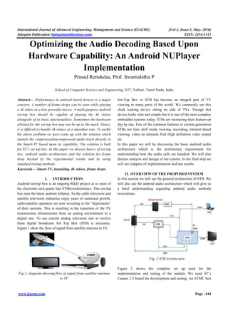 International Journal of Advanced Engineering, Management and Science (IJAEMS)
Infogain Publication (Infogainpublication.com
www.ijaems.com
Optimizing the Audio Decoding
Hardware Capability
Prasad Renukdas
School of Computer Science and Engineering,
Abstract— Performance in android based devices is a major
concern. A number of frame-drops can be seen while
a 4k video on a less powerful device. A multi
set-top box should be capable of playing the 4k videos
alongside of its basic functionalities. Sometimes the hardware
allotted for the set-top box may not be up to the mark. Hence,
it is difficult to handle 4k videos at a smoother rate. To tackle
the above problem we have come up with the solution which
tunnels the compressed/uncompressed audio track directly to
the Smart-TV based upon its capability. The solution is built
for ST’s set top box. In this paper we discuss basics of set top
box, android audio architecture and the solution for frame
drop backed by the experimental results and by using
standard testing methods.
Keywords— Smart-TV, tunneling, 4k videos, frame drops
I. INTRODUCTION
Android set-top box is an ongoing R&D pr
the electronic tech giants like STMicroelectronics
box runs the latest android lollipop. As the cable television and
satellite television industries enjoy years of sustained
cable/satellite operators are now investing in the “digitization”
of their systems. This is resulting in the transition of the TV
transmission infrastructure from an analog environment to a
digital one. To use current analog television sets to rece
these digital broadcasts Set Top Box (STB) is necessary.
Figure 1 show the flow of signal from satellite antenna to TV.
Fig.1: diagram showing flow of signal from satellite antenna
to TV
International Journal of Advanced Engineering, Management and Science (IJAEMS)
Infogainpublication.com)
he Audio Decoding Based Upon
Hardware Capability: An Android NUPlayer
Implementation
Prasad Renukdas, Prof. Swarnalatha P
School of Computer Science and Engineering, VIT, Vellore, Tamil Nadu
Performance in android based devices is a major
drops can be seen while playing
less powerful device. A multi-purpose android
top box should be capable of playing the 4k videos
alongside of its basic functionalities. Sometimes the hardware
top box may not be up to the mark. Hence,
difficult to handle 4k videos at a smoother rate. To tackle
the above problem we have come up with the solution which
tunnels the compressed/uncompressed audio track directly to
TV based upon its capability. The solution is built
this paper we discuss basics of set top
box, android audio architecture and the solution for frame
by the experimental results and by using
videos, frame drops.
INTRODUCTION
top box is an ongoing R&D project at in most of
the electronic tech giants like STMicroelectronics. This set-top
box runs the latest android lollipop. As the cable television and
satellite television industries enjoy years of sustained growth,
cable/satellite operators are now investing in the “digitization”
of their systems. This is resulting in the transition of the TV
transmission infrastructure from an analog environment to a
digital one. To use current analog television sets to receive
these digital broadcasts Set Top Box (STB) is necessary.
show the flow of signal from satellite antenna to TV.
diagram showing flow of signal from satellite antenna
Set-Top Box or STB has become an integral part of TV
viewing in many parts of the world. We commonly see this
sleek looking device sitting on side of TVs. Though this
device looks slim and simple but it is one of the most complex
embedded systems today. ST
day by day. Few of the common features in current generation
STBs are time shift mode viewing, recording, Internet based
viewing, video on demand, Full High definition video output
etc.
In this paper we will be discussi
architecture which is the preliminary requirement for
understanding how the audio calls are handled. We will also
discuss analysis and design of
will see snippets of implementation and test result
II. OVERVIEW OF THE
In this section we will see the general architecture of STB. We
will also see the android audio architecture which will give us
a brief understanding regarding android audio methods
invocations.
Fig. 2:STB Architectur
Figure 2 shows the complete set up used for the
implementation and testing of the module. We used ST’s
Cannes 2.5 board for development and testing. An STMC box
[Vol-2, Issue-5, May- 2016]
ISSN: 2454-1311
Page | 444
Based Upon
ndroid NUPlayer
Vellore, Tamil Nadu, India
Top Box or STB has become an integral part of TV
viewing in many parts of the world. We commonly see this
sleek looking device sitting on side of TVs. Though this
device looks slim and simple but it is one of the most complex
embedded systems today. STBs are increasing their feature set
day by day. Few of the common features in current generation
STBs are time shift mode viewing, recording, Internet based
viewing, video on demand, Full High definition video output
we will be discussing the basic android audio
architecture which is the preliminary requirement for
understanding how the audio calls are handled. We will also
discuss analysis and design of our system. In the final step we
will see snippets of implementation and test results.
THE PROPOSED SYSTEM
In this section we will see the general architecture of STB. We
will also see the android audio architecture which will give us
a brief understanding regarding android audio methods
STB Architecture
Figure 2 shows the complete set up used for the
implementation and testing of the module. We used ST’s
Cannes 2.5 board for development and testing. An STMC box
 