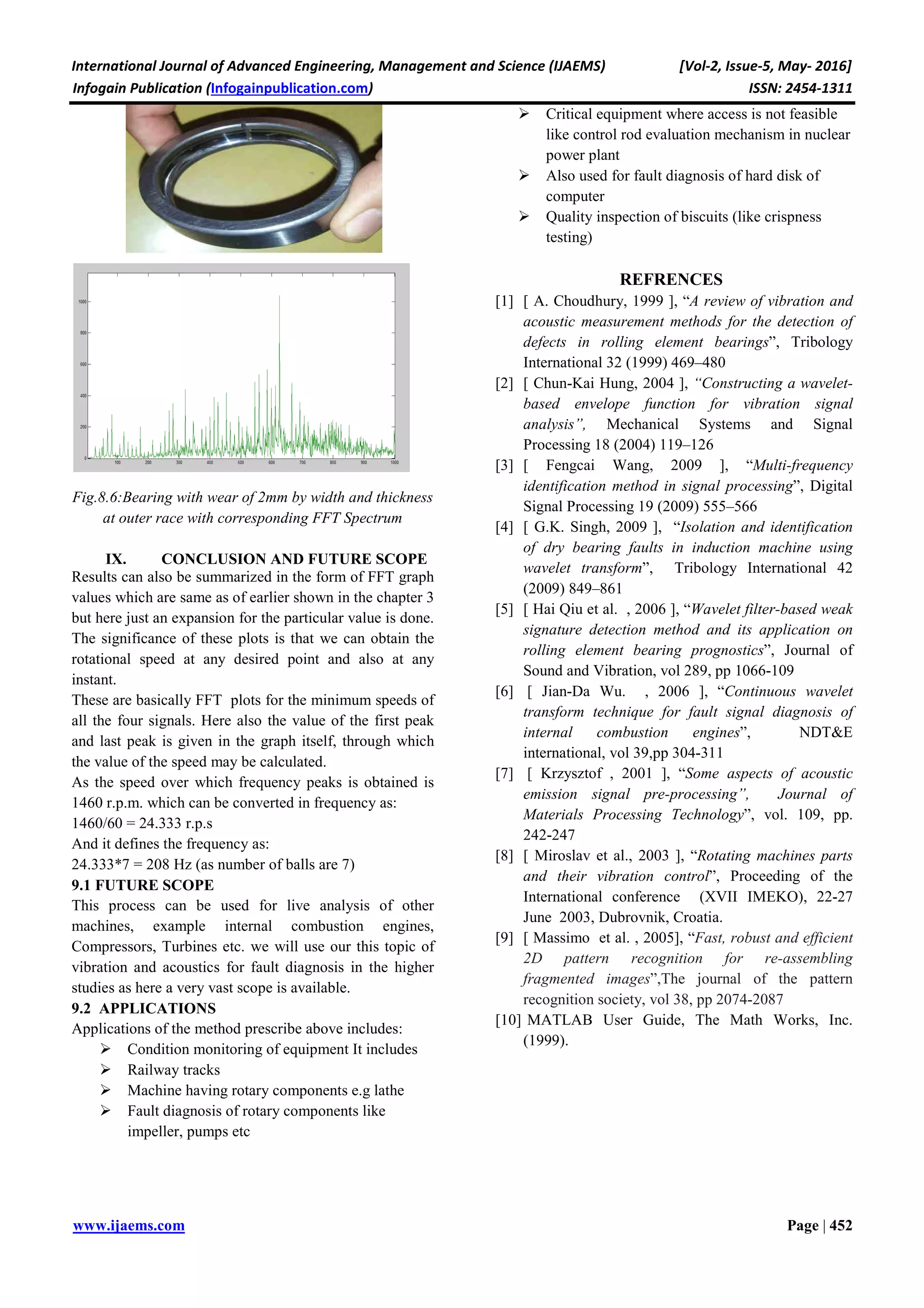 International Journal of Advanced Engineering, Management and Science (IJAEMS) [Vol-2, Issue-5, May- 2016]
Infogain Publication (Infogainpublication.com) ISSN: 2454-1311
www.ijaems.com Page | 452
Fig.8.6:Bearing with wear of 2mm by width and thickness
at outer race with corresponding FFT Spectrum
IX. CONCLUSION AND FUTURE SCOPE
Results can also be summarized in the form of FFT graph
values which are same as of earlier shown in the chapter 3
but here just an expansion for the particular value is done.
The significance of these plots is that we can obtain the
rotational speed at any desired point and also at any
instant.
These are basically FFT plots for the minimum speeds of
all the four signals. Here also the value of the first peak
and last peak is given in the graph itself, through which
the value of the speed may be calculated.
As the speed over which frequency peaks is obtained is
1460 r.p.m. which can be converted in frequency as:
1460/60 = 24.333 r.p.s
And it defines the frequency as:
24.333*7 = 208 Hz (as number of balls are 7)
9.1 FUTURE SCOPE
This process can be used for live analysis of other
machines, example internal combustion engines,
Compressors, Turbines etc. we will use our this topic of
vibration and acoustics for fault diagnosis in the higher
studies as here a very vast scope is available.
9.2 APPLICATIONS
Applications of the method prescribe above includes:
Condition monitoring of equipment It includes
Railway tracks
Machine having rotary components e.g lathe
Fault diagnosis of rotary components like
impeller, pumps etc
Critical equipment where access is not feasible
like control rod evaluation mechanism in nuclear
power plant
Also used for fault diagnosis of hard disk of
computer
Quality inspection of biscuits (like crispness
testing)
REFRENCES
[1] [ A. Choudhury, 1999 ], “A review of vibration and
acoustic measurement methods for the detection of
defects in rolling element bearings”, Tribology
International 32 (1999) 469–480
[2] [ Chun-Kai Hung, 2004 ], “Constructing a wavelet-
based envelope function for vibration signal
analysis”, Mechanical Systems and Signal
Processing 18 (2004) 119–126
[3] [ Fengcai Wang, 2009 ], “Multi-frequency
identification method in signal processing”, Digital
Signal Processing 19 (2009) 555–566
[4] [ G.K. Singh, 2009 ], “Isolation and identification
of dry bearing faults in induction machine using
wavelet transform”, Tribology International 42
(2009) 849–861
[5] [ Hai Qiu et al. , 2006 ], “Wavelet filter-based weak
signature detection method and its application on
rolling element bearing prognostics”, Journal of
Sound and Vibration, vol 289, pp 1066-109
[6] [ Jian-Da Wu. , 2006 ], “Continuous wavelet
transform technique for fault signal diagnosis of
internal combustion engines”, NDT&E
international, vol 39,pp 304-311
[7] [ Krzysztof , 2001 ], “Some aspects of acoustic
emission signal pre-processing”, Journal of
Materials Processing Technology”, vol. 109, pp.
242-247
[8] [ Miroslav et al., 2003 ], “Rotating machines parts
and their vibration control”, Proceeding of the
International conference (XVII IMEKO), 22-27
June 2003, Dubrovnik, Croatia.
[9] [ Massimo et al. , 2005], “Fast, robust and efficient
2D pattern recognition for re-assembling
fragmented images”,The journal of the pattern
recognition society, vol 38, pp 2074-2087
[10] MATLAB User Guide, The Math Works, Inc.
(1999).
 