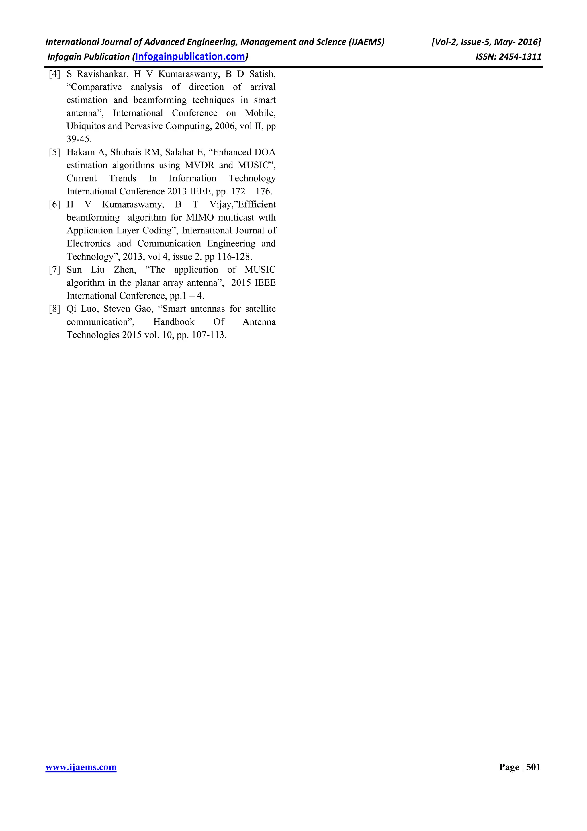 International Journal of Advanced Engineering, Management and Science (IJAEMS) [Vol-2, Issue-5, May- 2016]
Infogain Publication (Infogainpublication.com) ISSN: 2454-1311
www.ijaems.com Page | 501
[4] S Ravishankar, H V Kumaraswamy, B D Satish,
“Comparative analysis of direction of arrival
estimation and beamforming techniques in smart
antenna”, International Conference on Mobile,
Ubiquitos and Pervasive Computing, 2006, vol II, pp
39-45.
[5] Hakam A, Shubais RM, Salahat E, “Enhanced DOA
estimation algorithms using MVDR and MUSIC”,
Current Trends In Information Technology
International Conference 2013 IEEE, pp. 172 – 176.
[6] H V Kumaraswamy, B T Vijay,”Effficient
beamforming algorithm for MIMO multicast with
Application Layer Coding”, International Journal of
Electronics and Communication Engineering and
Technology”, 2013, vol 4, issue 2, pp 116-128.
[7] Sun Liu Zhen, “The application of MUSIC
algorithm in the planar array antenna”, 2015 IEEE
International Conference, pp.1 – 4.
[8] Qi Luo, Steven Gao, “Smart antennas for satellite
communication”, Handbook Of Antenna
Technologies 2015 vol. 10, pp. 107-113.
 