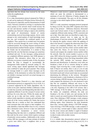 International Journal of Advanced Engineering, Management and Science (IJAEMS) [Vol-2, Issue-5, May- 2016]
Infogain Publication (Infogainpublication.com) ISSN: 2454-1311
www.ijaems.com Page | 504
equivalent data has already been received by the nodes
within the neighborhood.
2.3 CodeDrip
It is a data dissemination protocol proposed by Nildo et
al. and can be employed in Wireless Sensor Networks [6].
This protocol is especially used for dissemination of small
values. Network committal to writing is a mechanism that
mixes packets in the network which would increase the
out turn and decrease number of messages transmitted.
CodeDrip uses Network Coding to improve the reliability
and speed of dissemination. Instead of merely
retransmitting received knowledge packets, device nodes
attempt to mix varied packets of small knowledge items
into one, and re-transmit the combined packet to its
neighbors. Thus, packet loss is avoided since lost packets
could be recovered through the secret writing of others
combined packets. By avoiding frequent retransmissions,
the dissemination method finishes quicker. CodeDrip uses
the Trickle rule for dissemination. It is similar to Drip
apart from the very fact that here messages are sometimes
combined and sent. To mix messages, coding protocols
use completely different operators, here XOR operator is
employed. This alternative allows Drip to run with
efficiency on resource constraint nodes. In this, the packet
format for Drip is changed to accommodate the
management fields needed by network coding [7]. The
secret writing aspect should apprehend that messages
were combined to make the given payload. Thus raising
the message header to a point where messages can be
combined. At the destination we utilize this field to work
out whether a message received is an actual message or a
combined message.
2.4 DIP
DIP (Dissemination Protocol) is a data detection and
dissemination protocol as suggested by Lin et al [8]. It is
a protocol supported by the trickle algorithmic rule. It
works in two parts: detection whether a difference in data
in nodes has occurred, and distinguishing that data item is
completely different. It uses the concept of version variety
and keys for every data item. Within the steady state all
nodes are up to date and have similar versions. DIP
utilizes trickle algorithm to calculate and send hashes that
count all of the version numbers [9]. Nodes that receive
hashes that are a similar as their own understand they
need consistent data with respect to their neighbors. If a
node identifies a hash that differs from its own, it detects
that a distinction exists, however it does not understand
that data item incorporates a newer version.
Distinguishing that data item is completely different and
that node has the newer version which requires exchange
of particular version numbers. Additionally to the version
variety, DIP also manages a soft state estimate of whether
a given item differs from a neighbors item or not.
Whenever a node receives a packet and also the hashes
which are same the estimate is decremented to a
minimum of zero (0). Otherwise if hashes disagree the
estimate is incremented. This goes on till the estimates
converge to zero which implies all have similar data.
2.5 DHV
DHV is a code consistency managing protocol proposed
by Dang et al [10]. The name DHV originates from three
steps in the protocol – Difference detection, Horizontal
search and Vertical search. It tries to maintain codes on
completely different nodes during a WSN, consistent and
up to date. Here data items are described as tuples (key,
version).This protocol tries to make up for the
disadvantages of previous protocols like DRIP and DIP
by reducing the quality concern within the updating of
data in the network. It supports the observation that if two
versions are completely different, they will only differ
during a few least vital bits of their version number rather
than entire bits. Hence, it's not forever necessary to
transmit and compare the complete version number within
the network. Here the version number is given as a bit
array. DHV utilizes bit slicing to quickly verify the out of
date code, leading to fewer bits being transmitted within
the network. DHV includes two necessary phases:
detection and identification. In detection, every node can
broadcast a hash of all its versions during an outline
message. Upon receiving this, a node compares it to its
hash. If they're not similar, there is one or a lot of code
items with a special version number. In identification, the
horizontal search and vertical search steps are accustomed
determining the difference in the versions. Throughout
horizontal search, a node broadcasts a checksum of all its
versions during a HSUM message. Upon receiving this, a
node compares the checksum to its own checksum to spot
that bits are completely different and moves to the
following step. In vertical search, the nodes can broadcast
a bit slice, beginning at the LSB of all versions, that a
VBIT message. If the bit indices are matching, and also
the hashes are completely different, the node can
broadcast a bit slice of index zero and increase the bit
index to search out varied locations till the hashes become
same. Once obtaining a VBIT message, a node compares
it to its own VBIT to spot the locations equivalent to the
differing tuples. Once distinctive, the node broadcasts
those (key, version) tuples during a VECTOR message.
Upon receiving a VECTOR message, a node compares it
to its own (key, version) tuple to make a decision which
has the newer version and whether it ought to broadcast
its data. A node with a more recent version can broadcast
its data to nodes with an older version.
2.6 Typhoon
It is a reliable data dissemination protocol utilized in
wireless sensor networks given by Liang et al [11]. It is
 