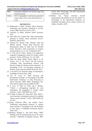 International Journal of Advanced Engineering, Management and Science (IJAEMS) [Vol-2, Issue-5, May- 2016]
Infogain Publication (Infogainpublication.com) ISSN: 2454-1311
www.ijaems.com Page | 507
MNP It provides reliability, low memory usage and
fast data transfer.
DiDrip ECC cryptography is used for key generation
and to make it more secure Hash function is
used.
REFERENCES
[1] Mohammad A. Matin, Wireless Sensor Networks:
Technology and Protocols: Published by InTech,
Croatia, ISBN 978-953-51-0735-4, 2012.
[2] Salvatore La Malfa, Wireless Sensor Networks,
2010.
[3] Jisha Mary Jose, Jomina John, “Data dissemination
protocols in wireless sensor networks-a survey”,
IJARCCE, March 2014.
[4] Daojing He, Sammy Chan, Shaohua Tang and
Mohsen Guizani, “Secure Data Discovery and
Dissemination based on Hash Tree for Wireless
Sensor Networks”, IEEE transactions on wireless
communications, Vol. 12, No. 9, September 2013.
[5] G. Tolle and D. Culler, “Design of an application
cooperative management system for wireless sensor
networks,” in Proc. EWSN, pp. 121–132, 2005.
[6] Nildo dos Santos Ribeiro Junior, Marcos A. M.
Vieira1, Luiz F. M. Vieira1 and Om Gnawali,
“CodeDrip: Data Dissemination Protocol with
Network Coding for Wireless Sensor Networks”, In
Proceedings of the 11th European conference on
Wireless sensor networks (EWSN 2014), Feb. 2014.
[7] T. Ho and D. Lun. Network Coding: An Introduction.
Cambridge University Press, 2008.
[8] Lin, K., Levis, P.: “Data discovery and
dissemination with dip.” In: Proceedings of the 2008
International Conference on Data Processing in
Sensor Networks (IPSN 2008), Washington, DC,
USA, IEEE Computer Society (2008) 433-444.
[9] P. Levis, N. Patel, D. Culler and S. Shenker,
“Trickle: a self-regulating algorithm for code
maintenance and propagation in wireless sensor
networks”, in Proc. 2004 NSDI, pp. 15-28.
[10]T. Dang, N. Bulusu, W. Feng, and S. Park, “DHV: a
code consistency maintenance protocol for multihop
wireless sensor networks”, in Proc. 2009 EWSN, pp.
327-342.
[11]Liang, Chieh-Jan Mike, and Andreas Terzis.
"Rethinking multi-channel protocols in wireless
sensor networks." Proceedings of the 6th Workshop
on Hot Topics in Embedded Networked Sensors.
ACM, 2010.
[12]Kulkarni, Sandeep S., and Limin Wang. "MNP:
Multihop network reprogramming service for sensor
networks." Distributed Computing Systems, 2005.
ICDCS 2005. Proceedings. 25th IEEE International
Conference on. IEEE, 2005.
[13]Hailun Tan, “Secure multi-hop network
programming with multiple one-way key chains”, In:
Proceedings of the International conference on
Embedded networked sensor systems (Sensys 07),
Sydney, Australia, ACM.
 