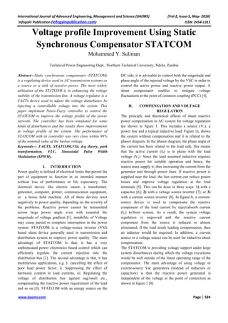 International Journal of Advanced Engineering, Management and Science (IJAEMS) [Vol-2, Issue-5, May- 2016]
Infogain Publication (Infogainpublication.com) ISSN: 2454-1311
www.ijaems.com Page | 524
Voltage profile Improvement Using Static
Synchronous Compensator STATCOM
Mohammed Y. Suliman
Technical Power Engineering Dept., Northern Technical University, Ndola, Zambia
Abstract—Static synchronous compensator (STATCOM)
is a regulating device used in AC transmission systems as
a source or a sink of reactive power. The most widely
utilization of the STATCOM is in enhancing the voltage
stability of the transmission line. A voltage regulator is a
FACTs device used to adjust the voltage disturbance by
injecting a controllable voltage into the system. This
paper implement Nruro-Fuzzy controller to control the
STATCOM to improve the voltage profile of the power
network. The controller has been simulated for some
kinds of disturbances and the results show improvements
in voltage profile of the system. The performance of
STATCOM with its controller was very close within 98%
of the nominal value of the busbar voltage.
Keywords— FACTS, STATCOM,VSI, d-q theory, park
transformation, FLC, Sinusoidal Pulse Width
Modulation (SPWM).
I. INTRODUCTION
Power quality is defined of electrical limits that permit the
part of equipment to function in its intended manner
without loss of performance or life expectancy. The
electrical device like electric motor, a transformer,
generator, computer, printer, communication equipment,
or a house hold machine. All of these devices react
negatively to power quality, depending on the severity of
the problems. Reactive power cannot be transmitted
across large power angle even with essential the
magnitude of voltage gradient [1]. instability of Voltage
may cause partial or complete interruption in the power
system. STATCOM is a voltage-source inverter (VSI)
based shunt device generally used in transmission and
distribution system to improve power quality. The main
advantage of STATCOM is that, it has a very
sophisticated power electronics based control which can
efficiently regulate the current injection into the
distribution bus [2]. The second advantage is that, it has
multifarious applications, e.g. I. cancelling the effect of
poor load power factor, ii. Suppressing the effect of
harmonic content in load currents, iii. Regulating the
voltage of distribution bus against sag/swell etc.,
compensating the reactive power requirement of the load
and so on [3]. STATCOM with an energy source on the
DC side, it is advisable to control both the magnitude and
phase angle of the injected voltage by the VSC in order to
control the active power and reactive power output. A
shunt compensator enables to mitigate voltage
fluctuations at the point of common coupling (PCC) [4].
II. COMPENSATION AND VOLTAGE
REGULATION
The principle and theoretical effects of shunt reactive
power compensation in AC system for voltage regulation
are shown in figure 1. This includes a source (V1), a
power line and a typical inductive load. Figure 1a, shows
the system without compensation and it is related to the
phasor diagram. In the phasor diagram, the phase angle of
the current has been related to the load side, this means
that the active current (IP) is in phase with the load
voltage (V2). Since the load assumed inductive requires
reactive power for suitable operation and hence, the
source must supply it; thus increasing the current from the
generator and through power lines. If reactive power is
supplied near the load, the line current can reduce power
losses and improve voltage regulation at the load
terminals [5]. This can be done in three ways: 1) with a
capacitor [6]; 2) with a voltage source inverter [7]; or 3)
with a current source inverter [8]. In figure1b, a current-
source device is used to compensate the reactive
component of the load current by inject/absorb current
(IC) to/from system. As a result, the system voltage
regulation is improved and the reactive current
component from the source is reduced or almost
eliminated. If the load needs leading compensation, then
an inductor would be required. In addition, a current
source or a voltage source can be used for inductive shunt
compensation.
The STATCOM is providing voltage support under large
system disturbances during which the voltage excursions
would be well outside of the linear operating range of the
compensator. The main advantage of using voltage or
current-source Var generators (instead of inductors or
capacitors) is that the reactive power generated is
independent of the voltage at the point of connection as
shown in figure 2 [9].
 