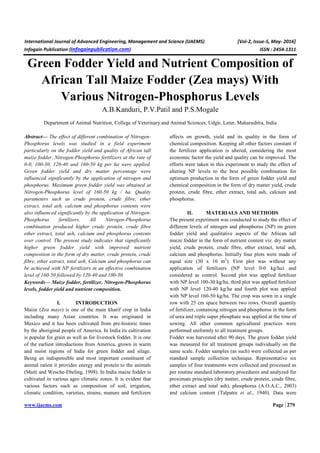 International Journal of Advanced Engineering, Management and Science (IJAEMS) [Vol-2, Issue-5, May- 2016]
Infogain Publication (Infogainpublication.com) ISSN : 2454-1311
www.ijaems.com Page | 279
Green Fodder Yield and Nutrient Composition of
African Tall Maize Fodder (Zea mays) With
Various Nitrogen-Phosphorus Levels
A.B.Kanduri, P.V.Patil and P.S.Mogale
Department of Animal Nutrition, College of Veterinary and Animal Sciences, Udgir, Latur, Maharashtra, India
Abstract— The effect of different combination of Nitrogen-
Phosphorus levels was studied in a field experiment
particularly on the fodder yield and quality of African tall
maize fodder. Nitrogen-Phosphorus fertilizers at the rate of
0-0, 100-30, 120-40 and 160-50 kg per ha were applied.
Green fodder yield and dry matter percentage were
influenced significantly by the application of nitrogen and
phosphorus. Maximum green fodder yield was obtained at
Nitrogen-Phosphorus level of 160-50 kg / ha. Quality
parameters such as crude protein, crude fibre, ether
extract, total ash, calcium and phosphorus contents were
also influenced significantly by the application of Nitrogen-
Phosphorus fertilizers. All Nitrogen-Phosphorus
combination produced higher crude protein, crude fibre
ether extract, total ash, calcium and phosphorus contents
over control. The present study indicates that significantly
higher green fodder yield with improved nutrient
composition in the form of dry matter, crude protein, crude
fibre, ether extract, total ash, Calcium and phosphorus can
be achieved with NP fertilizers in an effective combination
level of 160-50 followed by 120-40 and 100-30.
Keywords— Maize fodder, fertilizer, Nitrogen-Phosphorus
levels, fodder yield and nutrient composition.
I. INTRODUCTION
Maize (Zea mays) is one of the main kharif crop in India
including many Asian countries. It was originated in
Maxico and it has been cultivated from pre-historic times
by the aboriginal people of America. In India its cultivation
is popular for grain as well as for livestock fodder. It is one
of the earliest introductions from America, grown in warm
and moist regions of India for green fodder and silage.
Being an indispensible and most important constituent of
animal ration it provides energy and protein to the animals
(Maiti and Wesche-Ebeling, 1998). In India maize fodder is
cultivated in various agro climatic zones. It is evident that
various factors such as composition of soil, irrigation,
climatic condition, varieties, strains, manure and fertilizers
affects on growth, yield and its quality in the form of
chemical composition. Keeping all other factors constant if
the fertilizer application is altered, considering the most
economic factor the yield and quality can be improved. The
efforts were taken in this experiment to study the effect of
altering NP levels to the best possible combination for
optimum production in the form of green fodder yield and
chemical composition in the form of dry matter yield, crude
protein, crude fibre, ether extract, total ash, calcium and
phosphorus.
II. MATERIALS AND METHODS
The present experiment was conducted to study the effect of
different levels of nitrogen and phosphorus (NP) on green
fodder yield and qualitative aspects of the African tall
maize fodder in the form of nutrient content viz. dry matter
yield, crude protein, crude fibre, ether extract, total ash,
calcium and phosphorus. Initially four plots were made of
equal size (30 x 10 m2
). First plot was without any
application of fertilizers (NP level 0-0 kg/ha) and
considered as control. Second plot was applied fertilizer
with NP level 100-30 kg/ha, third plot was applied fertilizer
with NP level 120-40 kg/ha and fourth plot was applied
with NP level 160-50 kg/ha. The crop was sown in a single
row with 25 cm space between two rows. Overall quantity
of fertilizer, containing nitrogen and phosphorus in the form
of urea and triple super phosphate was applied at the time of
sowing. All other common agricultural practices were
performed uniformly to all treatment groups.
Fodder was harvested after 90 days. The green fodder yield
was measured for all treatment groups individually on the
same scale. Fodder samples (as such) were collected as per
standard sample collection technique. Representative six
samples of four treatments were collected and processed as
per routine standard laboratory procedures and analyzed for
proximate principles (dry matter, crude protein, crude fibre,
ether extract and total ash), phosphorus (A.O.A.C., 2003)
and calcium content (Talpatra et al., 1940). Data were
 