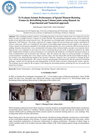 International Journal of Advance Engineering and Research
Development
Volume 5, Issue 11, November -2018
@IJAERD-2018, All rights Reserved 67
Scientific Journal of Impact Factor (SJIF): 5.71
e-ISSN (O): 2348-4470
p-ISSN (P): 2348-6406
To Evaluate Seismic Performance of Special Moment Resisting
Frames by Retrofitting beam Column joints using Haunch An
Experimental and Numerical approach
Sida Hussain1, Hanif Ullah1
, Fasih Ullah Khan2
1
Departement of Civil Engineering, University of Engineering and Technology, Peshawar, Pakistan
2
Sarhad University of Science & Information Technology, Peshawar, Pakistan
Abstract: This retrofitting method comprises of installing haunches at the beam column joints of a reinforced concrete
frame, in order to modify structure’s response to seismic hazards. The experimental program consists of two small scale
models of one third of the actual structure sizes. The specimens were brought under construction at the civil engineering
department, UET Peshawar. Test frame comprised of a regular reinforced concrete frame and a frame with haunch at
various connections which were installed for the purpose of providing ample amount of joint rigidity to the structure.
Using a natural accelerogram compatible to the design spectrum dynamic test were carried out with increasing levels of
shaking. Dynamic characteristics were calculated for each phase of free vibration before and after every intensity check.
Haunch sizes were computed on trial and error basis considering 60 percent of the excitation provided by the shake
table. Displacement transducers and accelerometers were attached to the models for recording the structural response in
terms of displacement and acceleration time histories. After the analysis the data was processed further to compute
certain parameters including inter storey shears and base shear. Also the drift profile and the lateral deflected shape of
the structure were obtained giving insight of the structure’s behavior. Capacity curve was plotted co-relating the base
shear with the lateral displacement. The research showed experimentally and numerically that the proposed retrofitting
technique worked well in reducing the joint damageability of the RC frame structures enhancing the seismic capacity.
The technique ensures safety for the occupant’s lives during any devastating disaster promising less loss of economy and
human lives in future.
Keywords: Seismic Performance; Joint Damage; Retrofitting; Haunch; shake table test
“I. INTRODUCTION”
In 2005, on October 08 an earthquake of magnitude, Mw = 7.6 hit northern region of Pakistan and Kashmir. About 70,000
people lost their lives, thousands were injured and millions went homeless (Javed et al. 2016).Similar deadly and
devastating failures had been observed also in other parts of the world as well.
Figure 1: Damaged beam column joints
While designing reinforced concrete frame structures it must be ensured to avoid global failure/brittle failure mechanisms
incorporating ductile behavior in members. Member proportions should be made such that the reinforcement in the
structure should reach its yielding point before concrete reaches its maximum limiting strain (i.e. core crushing). Thus
avoiding shear failure of beams and columns.
Beam column joint is the most critical part of the structure. Its behavior during earthquake excitation has a crucial impact
on the overall global response of the structure. To ensure sufficient deformability and strength with in the joints, various
codes recommend incorporation of transverse reinforcement to enhance performance. Formation of plastic hinge in
column members needs to be avoided to prevent sudden collapse of RC frame keeping capacity design recommendation
in mind.
 