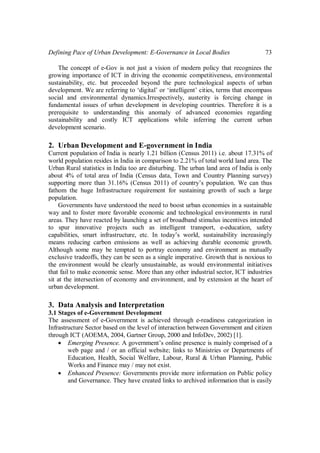 Defining Pace of Urban Development: E-Governance in Local Bodies 73
The concept of e-Gov is not just a vision of modern policy that recognizes the
growing importance of ICT in driving the economic competitiveness, environmental
sustainability, etc. but proceeded beyond the pure technological aspects of urban
development. We are referring to ‘digital’ or ‘intelligent’ cities, terms that encompass
social and environmental dynamics.Irrespectively, austerity is forcing change in
fundamental issues of urban development in developing countries. Therefore it is a
prerequisite to understanding this anomaly of advanced economies regarding
sustainability and costly ICT applications while inferring the current urban
development scenario.
2. Urban Development and E-government in India
Current population of India is nearly 1.21 billion (Census 2011) i.e. about 17.31% of
world population resides in India in comparison to 2.21% of total world land area. The
Urban Rural statistics in India too are disturbing. The urban land area of India is only
about 4% of total area of India (Census data, Town and Country Planning survey)
supporting more than 31.16% (Census 2011) of country’s population. We can thus
fathom the huge Infrastructure requirement for sustaining growth of such a large
population.
Governments have understood the need to boost urban economies in a sustainable
way and to foster more favorable economic and technological environments in rural
areas. They have reacted by launching a set of broadband stimulus incentives intended
to spur innovative projects such as intelligent transport, e-education, safety
capabilities, smart infrastructure, etc. In today’s world, sustainability increasingly
means reducing carbon emissions as well as achieving durable economic growth.
Although some may be tempted to portray economy and environment as mutually
exclusive tradeoffs, they can be seen as a single imperative. Growth that is noxious to
the environment would be clearly unsustainable, as would environmental initiatives
that fail to make economic sense. More than any other industrial sector, ICT industries
sit at the intersection of economy and environment, and by extension at the heart of
urban development.
3. Data Analysis and Interpretation
3.1 Stages of e-Government Development
The assessment of e-Government is achieved through e-readiness categorization in
Infrastructure Sector based on the level of interaction between Government and citizen
through ICT (AOEMA, 2004, Gartner Group, 2000 and InfoDev, 2002) [1].
 Emerging Presence. A government’s online presence is mainly comprised of a
web page and / or an official website; links to Ministries or Departments of
Education, Health, Social Welfare, Labour, Rural & Urban Planning, Public
Works and Finance may / may not exist.
 Enhanced Presence: Governments provide more information on Public policy
and Governance. They have created links to archived information that is easily
 