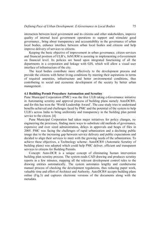 Defining Pace of Urban Development: E-Governance in Local Bodies 75
interaction between local government and its citizens and other stakeholders, improve
quality of internal local government operations to support and stimulate good
governance., bring about transparency and accountability in the governance of urban
local bodies, enhance interface between urban local bodies and citizens and help
improve delivery of services to citizens.
Keeping the basic objective of improvement in urban governance, citizen services
and financial position of ULB’s, JnNURM is assisting in implementing e-Government
on financial level. Its policies are based upon integrated functioning of all the
departments in a corporation and linkage with GIS, which will allow a visual user
interface of infrastructure of the city.
The local bodies contribute more effectively to the development process and
provide the citizens with better living conditions by meeting their aspirations in terms
of required amenities, infrastructure and better environmental conditions, thus
contributing to social and economic development of the society by better urban
management.
4.1 Building Permit Procedure Automation and Scrutiny
Pune Municipal Corporation (PMC) was the first ULB taking e-Governance initiative
in Automating scrutiny and approval process of building plans namely AutoDCR®,
and for this has won the ‘World Leadership Award’. The case study tries to understand
benefits achieved and challenges faced by PMC and the potential of the system to help
ULB’s across India to bring uniformity and transparency in the building plan permit
service to the citizen. [4]
Pune Municipal Corporation had taken major initiatives for policy changes, re-
engineering the processes, finding more ways to substitute old methods of governance,
expensive and over sized administration, delays in approvals and heaps of files in
2005. PMC was facing the challenges of rapid urbanization and a declining public
image due to the increasing gap between service delivery and public expectations and
decided to align their services to meet with the growing needs of the urbanization. To
achieve these objectives, a Technology scheme: AutoDCR® (Automatic Scrutiny of
building plans) was adopted which could help PMC deliver, efficient and transparent
services to citizens for Building Permits.
Concept: Auto-DCR is a unique concept of eliminating human intervention
building plan scrutiny process. The system reads CAD drawing and produces scrutiny
reports in a few minutes, mapping all the relevant development control rules to the
drawing entities automatically. The system automates lengthy and cumbersome
manual process of checking the development regulations, thus reducing paper work,
valuable time and effort of Architect and Authority. AutoDCR® accepts building plans
online (Fig.3) and captures electronic versions of the documents along with the
metadata.
 