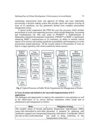 Defining Pace of Urban Development: E-Governance in Local Bodies 77
maintaining measurement book and approval of billing and most importantly
provisioning a decision making system that provides alerts and reports covering all
areas of its operations, are key parameters desired from complete procurement
management system.
A typical works organization like PWD has core line processes which includes
procurement of works and supporting processes which include Budgeting, Accounting
and Establishments [4]. One case study of PWIMS™ is implementation at
Maharashtra Industrial development Corporation. PWIMS™ at MIDC is significantly
enhancing MIDC’s responsiveness to its customers, its ability to monitor various
aspects of its services and creating significant accountability and transparency in works
procurement related operations. All the records related to Procurement of work are
kept in a single repository with version controls for future success.
Fig. 4: Typical Processes in Public Works Organization for Management of Works.
4.3 Line of action and initiatives for successful implementation of ICT
applications
The challenges and opportunities to improve the corporation’s own operations as well
as the effectiveness of its service delivery mechanism which would lead to
administrative and management revolution.
Risks Mitigation strategy
The complex nature of records and
many rules interrelated to each other.
Authorities engaged were interpreting
the rules as they could understand.
System Requirement Specifications (SRS)
document is prepared by gathering and
integrating information. Considerable efforts
are made to bring uniformity in the
interpretation of the rules.
 