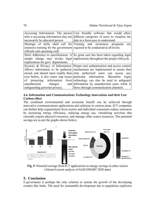 Omkar Parishwad & Vijay Gupta78
Accessing Information: The person
who is accessing information may not
necessarily be educated person
User friendly software that would allow
different categories of users to visualize the
data in a form easy to understand.
Shortage of skills shall call for
extensive training for the government
officials and operating staff.
Training and awareness programs are
required to be conducted at all levels.
Strict Adherence to specifications: A
simple change may invoke legal
implications for govt. departments.
So great care has been taken regarding legal
implications throughout the project lifecycle.
Security & Privacy of Information:
Allows information to be gathered,
stored, and shared more readily than
ever before, it also raises imp issues
of protecting information from
unauthorized changes and
safeguarding personal privacy.
Proper user authentication and access control
mechanisms are implemented to ensure that
only authorized users can access any
particular information. Biometric login
technology can also be used to safeguard
information by unauthorized users while it
flows through communication channels.
4.4. Information and Communications Technology innovations and their Low
Carbon effect
The combined environmental and economic benefit can be achieved through
innovative communications applications and solutions in various areas. ICT companies
can further help organizations from sectors and individual consumers reduce emissions
by increasing energy efficiency, reducing energy use, virtualising activities that
currently require physical resources, and manage other scarce resources. The potential
savings are as per the graphs shown below;
Fig. 5: Potential savings from ICT applications to energy savings in other sectors
(Alcatel-Lucent analysis of GeSI SMART 2020 data)
5. Conclusion
E-governance is perhaps the only solution to sustain the growth of the developing
country like India. The need for sustainable development due to population explosion
 