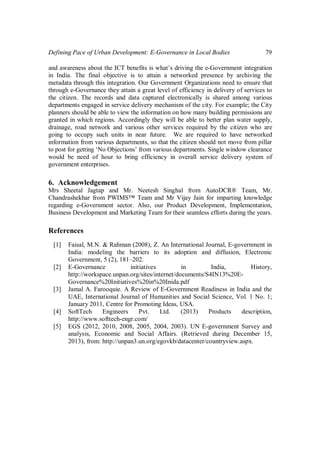 Defining Pace of Urban Development: E-Governance in Local Bodies 79
and awareness about the ICT benefits is what’s driving the e-Government integration
in India. The final objective is to attain a networked presence by archiving the
metadata through this integration. Our Government Organizations need to ensure that
through e-Governance they attain a great level of efficiency in delivery of services to
the citizen. The records and data captured electronically is shared among various
departments engaged in service delivery mechanism of the city. For example; the City
planners should be able to view the information on how many building permissions are
granted in which regions. Accordingly they will be able to better plan water supply,
drainage, road network and various other services required by the citizen who are
going to occupy such units in near future. We are required to have networked
information from various departments, so that the citizen should not move from pillar
to post for getting ‘No Objections’ from various departments. Single window clearance
would be need of hour to bring efficiency in overall service delivery system of
government enterprises.
6. Acknowledgement
Mrs Sheetal Jagtap and Mr. Neetesh Singhal from AutoDCR® Team, Mr.
Chandrashekhar from PWIMS™ Team and Mr Vijay Jain for imparting knowledge
regarding e-Government sector. Also, our Product Development, Implementation,
Business Development and Marketing Team for their seamless efforts during the years.
References
[1] Faisal, M.N. & Rahman (2008), Z. An International Journal, E-government in
India: modeling the barriers to its adoption and diffusion, Electronic
Government, 5 (2), 181–202.
[2] E-Governance initiatives in India, History,
http://workspace.unpan.org/sites/internet/documents/S4IN13%20E-
Governance%20Initiatives%20in%20Inida.pdf
[3] Jamal A. Farooquie. A Review of E-Government Readiness in India and the
UAE, International Journal of Humanities and Social Science, Vol. 1 No. 1;
January 2011, Centre for Promoting Ideas, USA.
[4] SoftTech Engineers Pvt. Ltd. (2013) Products description,
http://www.softtech-engr.com/
[5] EGS (2012, 2010, 2008, 2005, 2004, 2003). UN E-government Survey and
analysis, Economic and Social Affairs. (Retrieved during December 15,
2013), from: http://unpan3.un.org/egovkb/datacenter/countryview.aspx.
 