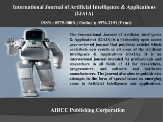The International Journal of Artificial Intelligence
& Applications (IJAIA) is a bi monthly open access
peer-reviewed journal that publishes articles which
contribute new results in all areas of the Artificial
Intelligence & Applications (IJAIA). It is an
international journal intended for professionals and
researchers in all fields of AI for researchers,
programmers, and software and hardware
manufacturers. The journal also aims to publish new
attempts in the form of special issues on emerging
areas in Artificial Intelligence and applications.
AIRCC Publishing Corporation
International Journal of Artificial Intelligence & Applications
(IJAIA)
ISSN : 0975-900X ( Online ); 0976-2191 (Print)
 