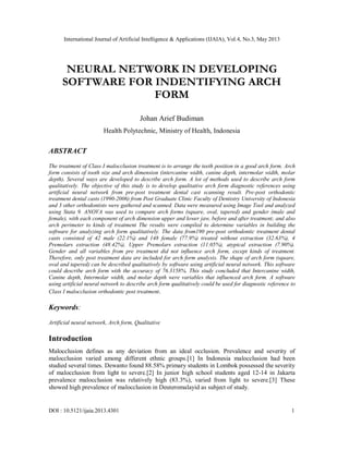 International Journal of Artificial Intelligence & Applications (IJAIA), Vol.4, No.3, May 2013
DOI : 10.5121/ijaia.2013.4301 1
NEURAL NETWORK IN DEVELOPING
SOFTWARE FOR INDENTIFYING ARCH
FORM
Johan Arief Budiman
Health Polytechnic, Ministry of Health, Indonesia
ABSTRACT
The treatment of Class I malocclusion treatment is to arrange the teeth position in a good arch form. Arch
form consists of tooth size and arch dimension (intercanine width, canine depth, intermolar width, molar
depth). Several ways are developed to describe arch form. A lot of methods used to describe arch form
qualitatively. The objective of this study is to develop qualitative arch form diagnostic references using
artificial neural network from pre-post treatment dental cast scanning result. Pre-post orthodontic
treatment dental casts (1990-2006) from Post Graduate Clinic Faculty of Dentistry University of Indonesia
and 3 other orthodontists were gathered and scanned. Data were measured using Image Tool and analyzed
using Stata 9. ANOVA was used to compare arch forms (square, oval, tapered) and gender (male and
female), with each component of arch dimension upper and lower jaw, before and after treatment; and also
arch perimeter to kinds of treatment The results were compiled to determine variables in building the
software for analyzing arch form qualitatively. The data from190 pre-post orthodontic treatment dental
casts consisted of 42 male (22.1%) and 148 female (77.9%) treated without extraction (32.63%), 4
Premolars extraction (48.42%), Upper Premolars extraction (11.05%), atypical extraction (7.90%).
Gender and all variables from pre treatment did not influence arch form, except kinds of treatment.
Therefore, only post treatment data are included for arch form analysis. The shape of arch form (square,
oval and tapered) can be described qualitatively by software using artificial neural network. This software
could describe arch form with the accuracy of 76.3158%. This study concluded that Intercanine width,
Canine depth, Intermolar width, and molar depth were variables that influenced arch form. A software
using artificial neural network to describe arch form qualitatively could be used for diagnostic reference to
Class I malocclusion orthodontic post treatment.
Keywords:
Artificial neural network, Arch form, Qualitative
Introduction
Malocclusion defines as any deviation from an ideal occlusion. Prevalence and severity of
malocclusion varied among different ethnic groups.[1] In Indonesia malocclusion had been
studied several times. Dewanto found 88.58% primary students in Lombok possessed the severity
of malocclusion from light to severe.[2] In junior high school students aged 12-14 in Jakarta
prevalence malocclusion was relatively high (83.3%), varied from light to severe.[3] These
showed high prevalence of malocclusion in Deuteromalayid as subject of study.
 