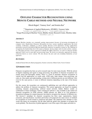 International Journal of Artificial Intelligence & Applications (IJAIA), Vol.4, No.3, May 2013
DOI : 10.5121/ijaia.2013.4303 23
OFFLINE CHARACTER RECOGNITION USING
MONTE CARLO METHOD AND NEURAL NETWORK
Hitesh Rajput1
, Tanmoy Som2
, and Somitra Kar3
1,2
Department of Applied Mathematics, IIT(BHU), Varanasi, India
1
hrajput.rs.apm@iitbhu.ac.in , 2
tsom.apm@iitbhu.ac.in
3
Image Processing & Machine Vision, Bhabha Atomic Research Centre, Mumbai, India
3
skar@barc.gov.in
ABSTRACT
Human Machine interface are constantly gaining improvements because of increasing development of
computer tools. Handwritten Character Recognition do have various significant applications like form
scanning, verification, validation, or checks reading. Because of the importance of these applications
passionate research in the field of Off-Line handwritten character recognition is going on. The challenge in
recognising the handwritings lies in the nature of humans, having unique styles in terms of font, contours,
etc. This paper presents a novice approach to identify the offline characters; we call it as character divider
approach which can be used after pre-processing stage. We devise an innovative approach for feature
extraction known as vector contour. We also discuss the pros and cons including limitations, of our
approach.
KEYWORDS
Artificial Neural Network, Back propagation, Feature extraction. Monte Carlo, Vector Contour
1.INTRODUCTION
Character recognition has been an active research topic for more many decades. With the advent
of digital computing and signal or image processing, the problem of character recognition was
clearly posed and thoroughly studied. There is a need of automatic character recognition in
various real life applications viz credit cards, ATM cards, bank cheque, form processing, zip
code, etc. Like nature and understanding; writing style of different persons are also different. Also
even for the same person, it varies in different situations depending on the state of the human
mind.
For this reason, the researchers are continuously publishing new and efficient approaches to
address the problem of character recognition. The current approaches are based on template
matching, dynamic programming, artificial neural network, hidden Markov model, or
combination of these techniques. Some commercial software is also available in the market for
character recognition viz OCR software, ANPR software, etc. Rhee et al. [16] proposed a
recognition technique for rotated characters but failed to recognize the character of different size.
The classical l paradigm for character recognition has three steps: segmentation, feature
extraction, and classification. Lecolinet and Crettez [15] proposed two main classes of methods
for recognition of words termed as analytical and global. The analytical class attempts to slice
words into letters for recognition. On the other hand the global class attempts to recognize the
words globally. The discussion of global approach is out of the scope of this paper and needs in-
 