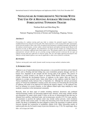 International Journal of Artificial Intelligence and Applications (IJAIA), Vol.8, No.6, November 2017
DOI : 10.5121/ijaia.2017.8605 57
NONLINEAR AUTOREGRESSIVE NETWORK WITH
THE USE OF A MOVING AVERAGE METHOD FOR
FORECASTING TYPHOON TRACKS
Tienfuan Kerh and Shin-Hung Wu
Department of Civil Engineering
National Pingtung University of Science and Technology, Pingtung, Taiwan.
ABSTRACT
Forecasting of a typhoon moving path may help to evaluate the potential negative impacts in the
neighbourhood areas along the moving path. This study proposed a work of using both static and dynamic
neural network models to link a time series of typhoon track parameters including longitude and latitude of
the typhoon central location, cyclonic radius, central wind speed, and typhoon moving speed. Based on the
historical records of 100 typhoons, the performances of neural network models are evaluated from the
indices of a correlation coefficient and a mean square error. The dynamic model or the so-called nonlinear
autoregressive network with the use of a moving average method proved to forecast the ten types of
typhoon moving path more effectively in Taiwan region. The new and simply approach developed in this
study for solving studied typhoon cases may be applicable to other areas of interest worldwide..
KEYWORDS
Typhoon moving path, static model, dynamic model, moving average method, evaluation index.
1. INTRODUCTION
Typhoon is one of natural phenomenon that generates a very powerful wind shear and its induced
effects such as flooding and land sliding may cause tremendous property damages and loss of
human lives, depended on the strength and the moving path of the typhoon. The genesis of
typhoons is mostly located in the region of western North Pacific Ocean according to past
records. Following the development process of typhoons in this region, there are about 26
typhoons in average occurred yearly, where about three to four typhoons raided the island of
Taiwan distributed mostly between July to September [1]. Although the relevant government
agency of Taiwan has established a warning system, the accuracy for forecasting the moving path
of typhoons still needs to be improved for reducing the negative impacts. As the typhoons may
have an influence on several countries, so the typhoon related topics keep studying by many
academic researchers in the international community.
Basically, there are three types of models including statistical, dynamical, and combined
statistical-dynamic models, for forecasting typhoon track, intensity, storm surge, rainfall, and the
area threatened. No matter which model, it relies on the use of meteorological data that may be
obtained from satellites, land-based radar, and reconnaissance aircrafts [2-3]. For more specific,
the parameters to position the typhoon center may include surface pressure, wind circulation
center, and the cloud system center. To reduce the forecasting errors from the above mentioned
models, the theory of probability has been adopted to express the uncertainty in typhoon motion
forecasts through the construction of probability ellipses [4-6]. Other forecasting models of
typhoon path may also be found in many of previous literatures (e.g. [7-9]). No surprisingly, these
 