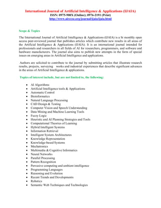 International Journal of Artificial Intelligence & Applications (IJAIA)
ISSN: 0975-900X (Online); 0976-2191 (Print)
http://www.airccse.org/journal/ijaia/ijaia.html
Scope & Topics
The International Journal of Artificial Intelligence & Applications (IJAIA) is a bi monthly open
access peer-reviewed journal that publishes articles which contribute new results in all areas of
the Artificial Intelligence & Applications (IJAIA). It is an international journal intended for
professionals and researchers in all fields of AI for researchers, programmers, and software and
hardware manufacturers. The journal also aims to publish new attempts in the form of special
issues on emerging areas in Artificial Intelligence and applications.
Authors are solicited to contribute to the journal by submitting articles that illustrate research
results, projects, surveying works and industrial experiences that describe significant advances
in the areas of Artificial Intelligence & applications.
Topics of interest include, but are not limited to, the following:
 AI Algorithms
 Artificial Intelligence tools & Applications
 Automatic Control
 Bioinformatics
 Natural Language Processing
 CAD Design & Testing
 Computer Vision and Speech Understanding
 Data Mining and Machine Learning Tools
 Fuzzy Logic
 Heuristic and AI Planning Strategies and Tools
 Computational Theories of Learning
 Hybrid Intelligent Systems
 Information Retrieval
 Intelligent System Architectures
 Knowledge Representation
 Knowledge-based Systems
 Mechatronics
 Multimedia & Cognitive Informatics
 Neural Networks
 Parallel Processing
 Pattern Recognition
 Pervasive computing and ambient intelligence
 Programming Languages
 Reasoning and Evolution
 Recent Trends and Developments
 Robotics
 Semantic Web Techniques and Technologies
 