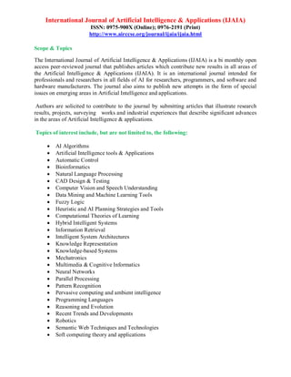 International Journal of Artificial Intelligence & Applications (IJAIA)
ISSN: 0975-900X (Online); 0976-2191 (Print)
http://www.airccse.org/journal/ijaia/ijaia.html
Scope & Topics
The International Journal of Artificial Intelligence & Applications (IJAIA) is a bi monthly open
access peer-reviewed journal that publishes articles which contribute new results in all areas of
the Artificial Intelligence & Applications (IJAIA). It is an international journal intended for
professionals and researchers in all fields of AI for researchers, programmers, and software and
hardware manufacturers. The journal also aims to publish new attempts in the form of special
issues on emerging areas in Artificial Intelligence and applications.
Authors are solicited to contribute to the journal by submitting articles that illustrate research
results, projects, surveying works and industrial experiences that describe significant advances
in the areas of Artificial Intelligence & applications.
Topics of interest include, but are not limited to, the following:
 AI Algorithms
 Artificial Intelligence tools & Applications
 Automatic Control
 Bioinformatics
 Natural Language Processing
 CAD Design & Testing
 Computer Vision and Speech Understanding
 Data Mining and Machine Learning Tools
 Fuzzy Logic
 Heuristic and AI Planning Strategies and Tools
 Computational Theories of Learning
 Hybrid Intelligent Systems
 Information Retrieval
 Intelligent System Architectures
 Knowledge Representation
 Knowledge-based Systems
 Mechatronics
 Multimedia & Cognitive Informatics
 Neural Networks
 Parallel Processing
 Pattern Recognition
 Pervasive computing and ambient intelligence
 Programming Languages
 Reasoning and Evolution
 Recent Trends and Developments
 Robotics
 Semantic Web Techniques and Technologies
 Soft computing theory and applications
 
