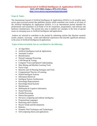 International Journal of Artificial Intelligence & Applications (IJAIA)
ISSN: 0975-900X (Online); 0976-2191 (Print)
http://www.airccse.org/journal/ijaia/ijaia.html
Scope & Topics
The International Journal of Artificial Intelligence & Applications (IJAIA) is a bi monthly open
access peer-reviewed journal that publishes articles which contribute new results in all areas of
the Artificial Intelligence & Applications (IJAIA). It is an international journal intended for
professionals and researchers in all fields of AI for researchers, programmers, and software and
hardware manufacturers. The journal also aims to publish new attempts in the form of special
issues on emerging areas in Artificial Intelligence and applications.
Authors are solicited to contribute to the journal by submitting articles that illustrate research
results, projects, surveying works and industrial experiences that describe significant advances
in the areas of Artificial Intelligence & applications.
Topics of interest include, but are not limited to, the following:
 AI Algorithms
 Artificial Intelligence tools & Applications
 Automatic Control
 Bioinformatics
 Natural Language Processing
 CAD Design & Testing
 Computer Vision and Speech Understanding
 Data Mining and Machine Learning Tools
 Fuzzy Logic
 Heuristic and AI Planning Strategies and Tools
 Computational Theories of Learning
 Hybrid Intelligent Systems
 Information Retrieval
 Intelligent System Architectures
 Knowledge Representation
 Knowledge-based Systems
 Mechatronics
 Multimedia & Cognitive Informatics
 Neural Networks
 Parallel Processing
 Pattern Recognition
 Pervasive computing and ambient intelligence
 Programming Languages
 Reasoning and Evolution
 Recent Trends and Developments
 Robotics
 Semantic Web Techniques and Technologies
 Soft computing theory and applications
 