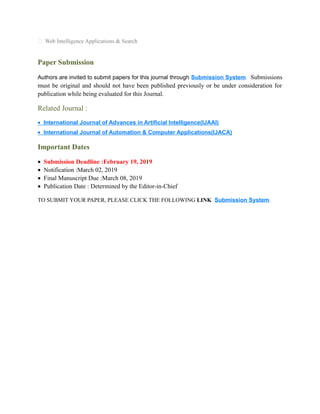  Web Intelligence Applications & Search
Paper Submission
Authors are invited to submit papers for this journal through Submission System. Submissions
must be original and should not have been published previously or be under consideration for
publication while being evaluated for this Journal.
Related Journal :
• International Journal of Advances in Artificial Intelligence(IJAAI)
• International Journal of Automation & Computer Applications(IJACA)
Important Dates
• Submission Deadline :February 19, 2019
• Notification :March 02, 2019
• Final Manuscript Due :March 08, 2019
• Publication Date : Determined by the Editor-in-Chief
TO SUBMIT YOUR PAPER, PLEASE CLICK THE FOLLOWING LINK Submission System.
 