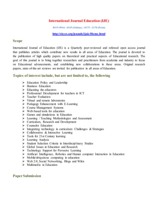 International Journal Education (IJE)
ISSN 0944 - 654N (Online) ; 0175 - 2170 (Print)
http://skycs.org/jounals/ijaie/Home.html
Scope
International Journal of Education (IJE) is a Quarterly peer-reviewed and refereed open access journal
that publishes articles which contribute new results in all areas of Education. The journal is devoted to
the publication of high quality papers on theoretical and practical aspects of Educational research. The
goal of this journal is to bring together researchers and practitioners from academia and industry to focus
on Educational advancements, and establishing new collaborations in these areas. Original research
papers, state-of-the-art reviews are invited for publication in all areas of Education.
Topics of interest include, but are not limited to, the following
 Education Policy and Leadership
 Business Education
 Educating the educators
 Professional Development for teachers in ICT
 Teacher Evaluation
 Virtual and remote laboratories
 Pedagogy Enhancement with E-Learning
 Course Management Systems
 Web-based tools for education
 Games and simulations in Education
 Learning / Teaching Methodologies and Assessment
 Curriculum, Research and Development
 Counselor Education
 Integrating technology in curriculum: Challenges & Strategies
 Collaborative & Interactive Learning
 Tools for 21st Century learning
 Learning Analysis
 Student Selection Criteria in Interdisciplinary Studies
 Global Issues in Education and Research
 Technology Support for Pervasive Learning
 Artificial Intelligence, Robotics and Human computer Interaction in Education
 Mobile/ubiquitous computing in education
 Web 2.0, Social Networking, Blogs and Wikis
 Multimedia in Education
PaperSubmission
 