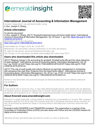 International Journal of Accounting & Information Management
Goodwill impairment loss and bond credit rating
Li Sun, Joseph H. Zhang,
Article information:
To cite this document:
Li Sun, Joseph H. Zhang, (2017) "Goodwill impairment loss and bond credit rating", International
Journal of Accounting & Information Management, Vol. 25 Issue: 1, pp.2-20, https://doi.org/10.1108/
IJAIM-02-2016-0014
Permanent link to this document:
https://doi.org/10.1108/IJAIM-02-2016-0014
Downloaded on: 20 April 2018, At: 13:46 (PT)
References: this document contains references to 46 other documents.
To copy this document: permissions@emeraldinsight.com
The fulltext of this document has been downloaded 548 times since 2017*
Users who downloaded this article also downloaded:
(2017),"Regime change in the accounting for goodwill: Goodwill write-offs and the value relevance
of older goodwill", International Journal of Accounting &amp; Information Management, Vol. 25
Iss 1 pp. 43-69 <a href="https://doi.org/10.1108/IJAIM-02-2016-0018">https://doi.org/10.1108/
IJAIM-02-2016-0018</a>
(2017),"The role of audit quality and culture influence on earnings management in companies
with excessive free cash flow: Evidence from the Asia-Pacific region", International Journal of
Accounting &amp; Information Management, Vol. 25 Iss 1 pp. 21-42 <a href="https://doi.org/10.1108/
IJAIM-05-2016-0059">https://doi.org/10.1108/IJAIM-05-2016-0059</a>
Access to this document was granted through an Emerald subscription provided by emerald-
srm:619260 []
For Authors
If you would like to write for this, or any other Emerald publication, then please use our Emerald
for Authors service information about how to choose which publication to write for and submission
guidelines are available for all. Please visit www.emeraldinsight.com/authors for more information.
About Emerald www.emeraldinsight.com
Emerald is a global publisher linking research and practice to the benefit of society. The company
manages a portfolio of more than 290 journals and over 2,350 books and book series volumes, as
well as providing an extensive range of online products and additional customer resources and
services.
Emerald is both COUNTER 4 and TRANSFER compliant. The organization is a partner of the
Committee on Publication Ethics (COPE) and also works with Portico and the LOCKSS initiative for
digital archive preservation.
*Related content and download information correct at time of download.
DownloadedbyUniversidadeEstadualdeGoiasAt13:4620April2018(PT)
 