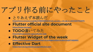 ץǰˤä
 Ȥꤢi
https://www.amazon.co.jp/dp/4798055832/ref=cm_sw_em_r_mt_dp_U_wkVGDb77K2H7S
 Flutter official site document
https://flutter.dev/docs
 TODOƤߤ
https://github.com/sh-ogawa/flutter-todo
 Flutter Widget of the week
https://www.youtube.com/playlist?list=PLjxrf2q8roU23XGwz3Km7sQZFTdB996iG
 Effective Dart
https://dart.dev/guides/language/effective-dart
 