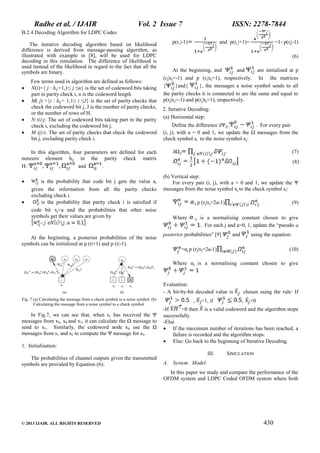 Radhe et al. / IJAIR

Vol. 2 Issue 7

ISSN: 2278-7844

B.2.4 Decoding Algorithm for LDPC Codes
The iterative decoding algorithm based on likelihood
difference is derived from message-passing algorithm, as
illustrated with example in [8], will be used for LDPC
decoding in this simulation. The difference of likelihood is
used instead of the likelihood in regard to the fact that all the
symbols are binary.





Few terms used in algorithm are defined as follows:
N(i)={ j : hij=1,1≤ j ≤n} is the set of codeword bits taking
part in parity check i, n is the codeword length
M( j) ={i : hij= 1,1≤ i ≤J} is the set of parity checks that
check the codeword bit j, J is the number of parity checks,
or the number of rows of H.
N (i)j: The set of codeword bits taking part in the parity
check i, excluding the codeword bit j.
M (j)i: The set of parity checks that check the codeword
bit j, excluding parity check i.

In this algorithm, four parameters are defined for each
nonzero element hij in the parity check matrix
H:
and
.




is the probability that code bit j gets the value a,
given the information from all the parity checks
excluding check i.
is the probability that parity check i is satisfied if
code bit xj=a and the probabilities that other noise
symbols get their values are given by

At the beginning, a posterior probabilities of the noise
symbols can be initialized at p (r|+1) and p (r|-1).

p(rj |-1)

and p(rj |+1)=

=1- p(rj|-1)
(6)

At the beginning, and
and
are initialised at p
(rj|xj=-1) and p (rj|xj=1), respectively. In the matrices
{
}and{
}, the messages a noise symbol sends to all
the parity checks it is connected to are the same and equal to
p(rj|xj=-1) and p(rj|xj=1), respectively.
2. Iterative Decoding:
(a) Horizontal step:
Define the difference δΨij=
. For every pair
(i, j), with a = 0 and 1, we update the Ω messages from the
check symbol si to the noise symbol xj:
δΩij

(7)
(8)

(b) Vertical step:
For every pair (i, j), with a = 0 and 1, we update the Ψ
messages from the noise symbol xj to the check symbol si:
ij p

Where

ij

(rj|xj=2a-1)

(9)

is a normalising constant chosen to give
. For each j and a=0, 1, update the “pseudo a

posterior probabilities” [9]

and

using the equation:

=αj p (rj|xj=2a-1)

(10)

Where αj is a normalising constant chosen to give

Evaluation:
- A bit-by-bit decoded value is
Fig .7 (a) Calculating the message from a check symbol to a noise symbol. (b)
Calculating the message from a noise symbol to a check symbol.

In Fig.7, we can see that, when s1 has received the Ψ
messages from x4, x6 and x7, it can calculate the Ω message to
send to x1. Similarly, the codeword node x6 use the Ω
messages from s1 and s2 to compute the Ψ message for s3.
1. Initialisation:
The probabilities of channel outputs given the transmitted
symbols are provided by Equation (6):

,

=1, if

chosen using the rule: If
,

=0

-If
=0 then is a valid codeword and the algorithm stops
successfully.
-Else
 If the maximum number of iterations has been reached, a
failure is recorded and the algorithm stops.
 Else: Go back to the beginning of Iterative Decoding.
III.

SIMULATION

A. System Model
In this paper we study and compare the performance of the
OFDM system and LDPC Coded OFDM system where both

© 2013 IJAIR. ALL RIGHTS RESERVED

430

 