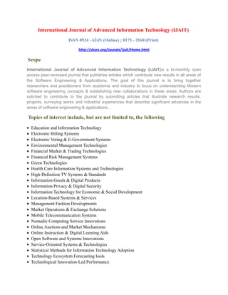International Journal of Advanced Information Technology (IJAIT)
ISSN 0924 - 624N (Online) ; 0175 - 2160 (Print)
http://skycs.org/jounals/ijait/Home.html
Scope
International Journal of Advanced Information Technology (IJAIT)is a bi-monthly open
access peer-reviewed journal that publishes articles which contribute new results in all areas of
the Software Engineering & Applications. The goal of this journal is to bring together
researchers and practitioners from academia and industry to focus on understanding Modern
software engineering concepts & establishing new collaborations in these areas. Authors are
solicited to contribute to the journal by submitting articles that illustrate research results,
projects, surveying works and industrial experiences that describe significant advances in the
areas of software engineering & applications. .
Topics of interest include, but are not limited to, the following
• Education and Information Technology
• Electronic Billing Systems
• Electronic Voting & E-Government Systems
• Environmental Management Technologies
• Financial Market & Trading Technologies
• Financial Risk Management Systems
• Green Technologies
• Health Care Information Systems and Technologies
• High-Definition TV Systems & Standards
• Information Goods & Digital Products
• Information Privacy & Digital Security
• Information Technology for Economic & Social Development
• Location-Based Systems & Services
• Management Fashion Developments
• Market Operations & Exchange Solutions
• Mobile Telecommunication Systems
• Nomadic Computing Service Innovations
• Online Auctions and Market Mechanisms
• Online Instruction & Digital Learning Aids
• Open Software and Systems Innovations
• Service-Oriented Systems & Technologies
• Statistical Methods for Information Technology Adoption
• Technology Ecosystem Forecasting Iools
• Technological Innovation-Led Performance
 