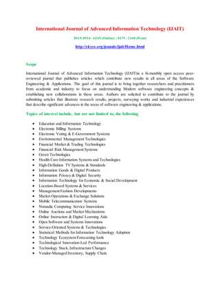 International Journal of Advanced Information Technology (IJAIT)
ISSN 0924 - 624N (Online) ; 0175 - 2160 (Print)
http://skycs.org/jounals/ijait/Home.html
Scope
International Journal of Advanced Information Technology (IJAIT)is a bi-monthly open access peer-
reviewed journal that publishes articles which contribute new results in all areas of the Software
Engineering & Applications. The goal of this journal is to bring together researchers and practitioners
from academia and industry to focus on understanding Modern software engineering concepts &
establishing new collaborations in these areas. Authors are solicited to contribute to the journal by
submitting articles that illustrate research results, projects, surveying works and industrial experiences
that describe significant advances in the areas of software engineering & applications.
Topics of interest include, but are not limited to, the following
 Education and Information Technology
 Electronic Billing Systems
 Electronic Voting & E-Government Systems
 Environmental Management Technologies
 Financial Market & Trading Technologies
 Financial Risk Management Systems
 Green Technologies
 Health Care Information Systems and Technologies
 High-Definition TV Systems & Standards
 Information Goods & Digital Products
 Information Privacy & Digital Security
 Information Technology for Economic & Social Development
 Location-Based Systems & Services
 Management Fashion Developments
 Market Operations & Exchange Solutions
 Mobile Telecommunication Systems
 Nomadic Computing Service Innovations
 Online Auctions and Market Mechanisms
 Online Instruction & Digital Learning Aids
 Open Software and Systems Innovations
 Service-Oriented Systems & Technologies
 Statistical Methods for Information Technology Adoption
 Technology Ecosystem Forecasting Iools
 Technological Innovation-Led Performance
 Technology Stack, Infrastructure Changes
 Vendor-Managed Inventory, Supply Chain
 