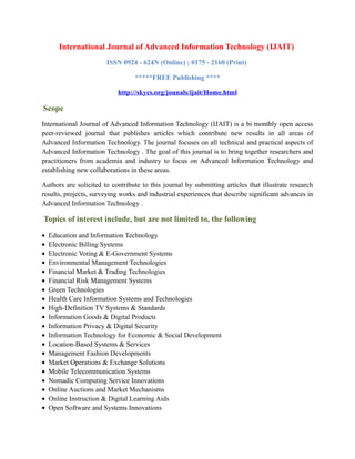 International Journal of Advanced Information Technology (IJAIT)
ISSN 0924 - 624N (Online) ; 0175 - 2160 (Print)
*****FREE Publishing ****
http://skycs.org/jounals/ijait/Home.html
Scope
International Journal of Advanced Information Technology (IJAIT) is a bi monthly open access
peer-reviewed journal that publishes articles which contribute new results in all areas of
Advanced Information Technology. The journal focuses on all technical and practical aspects of
Advanced Information Technology . The goal of this journal is to bring together researchers and
practitioners from academia and industry to focus on Advanced Information Technology and
establishing new collaborations in these areas.
Authors are solicited to contribute to this journal by submitting articles that illustrate research
results, projects, surveying works and industrial experiences that describe significant advances in
Advanced Information Technology .
Topics of interest include, but are not limited to, the following
• Education and Information Technology
• Electronic Billing Systems
• Electronic Voting & E-Government Systems
• Environmental Management Technologies
• Financial Market & Trading Technologies
• Financial Risk Management Systems
• Green Technologies
• Health Care Information Systems and Technologies
• High-Definition TV Systems & Standards
• Information Goods & Digital Products
• Information Privacy & Digital Security
• Information Technology for Economic & Social Development
• Location-Based Systems & Services
• Management Fashion Developments
• Market Operations & Exchange Solutions
• Mobile Telecommunication Systems
• Nomadic Computing Service Innovations
• Online Auctions and Market Mechanisms
• Online Instruction & Digital Learning Aids
• Open Software and Systems Innovations
 