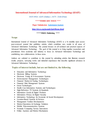 International Journal of Advanced Information Technology (IJAIT)
ISSN 0924 - 624N (Online) ; 0175 - 2160 (Print)
*****FEBRUARY ISSUE ****
Paper Submission: Submission System
http://skycs.org/jounals/ijait/Home.html
*****FREE Publishing ****
Scope
International Journal of Advanced Information Technology (IJAIT) is a bi monthly open access
peer-reviewed journal that publishes articles which contribute new results in all areas of
Advanced Information Technology. The journal focuses on all technical and practical aspects of
Advanced Information Technology . The goal of this journal is to bring together researchers and
practitioners from academia and industry to focus on Advanced Information Technology and
establishing new collaborations in these areas.
Authors are solicited to contribute to this journal by submitting articles that illustrate research
results, projects, surveying works and industrial experiences that describe significant advances in
Advanced Information Technology .
Topics of interest include, but are not limited to, the following
 Education and Information Technology
 Electronic Billing Systems
 Electronic Voting & E-Government Systems
 Environmental Management Technologies
 Financial Market & Trading Technologies
 Financial Risk Management Systems
 Green Technologies
 Health Care Information Systems and Technologies
 High-Definition TV Systems & Standards
 Information Goods & Digital Products
 Information Privacy & Digital Security
 Information Technology for Economic & Social Development
 Location-Based Systems & Services
 Management Fashion Developments
 Market Operations & Exchange Solutions
 Mobile Telecommunication Systems
 Nomadic Computing Service Innovations
 Online Auctions and Market Mechanisms
 