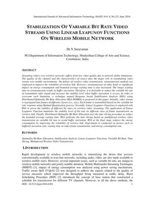 International Journal of Advanced Information Technology (IJAIT) Vol. 6, No.2/3, June 2016
DOI : 10.5121/ijait.2016.6301 1
STABILIZATION OF VARIABLE BIT RATE VIDEO
STREAMS USING LINEAR LYAPUNOV FUNCTIONS
ON WIRELESS MOBILE NETWORK
Dr.V.Saravanan
PG Department of Information Technology, Hindusthan College of Arts and Science,
Coimbatore, India
ABSTRACT
Streaming videos over wireless networks suffers from low video quality due to network ability limitations.
The quality of the channel and the characteristics of source play the major role in transmitting video
stream over mobile environments. On failure of wireless video transmission, retransmission method was
employed to improve the reliability of wireless link. However, retransmission of video leads to significant
impact on energy consumption and bounded average waiting time is also increased. The longer waiting
time on retransmission results in buffer starvation. Therefore, it is desirable to reduce the variable bit rate
of transmitted video signal and increase the stability level when buffer starvation is occurs. In order to
overcome such limitation, a technique named Response based Stabilization Analysis (RSA) using
Distributed Optimality Bit Rate Allocation (RSA-DOBRA) is proposed in this paper. Initially, video stream
is segregated into frames of different classes (i.e., size). Each frame is transmitted based on the variable bit
rate response using Optimal Quantization process. Secondly, Linear Lyapunov Functions is employed with
RSA to prove the stability of different bit rates on wireless video streaming. The application of Linear
Lyapunov Function maintains the stability level of bit rate on different class of frame transmission on
wireless link. Finally, Distributed Optimality Bit Rate Allocation uses the time slicing procedure to reduce
the bounded average waiting time. RSA performs the time slicing based on multiplexed wireless video
transmission on variable bit rate to avoid buffer starvation. RSA at the final stage reduces the energy
consumption by improving the reliability of wireless link. Experiment is conducted on factors such as
buffered starvation rate, waiting time on video frame transmission, and energy consumption rate.
KEYWORDS
Optimality Bit Rate Allocation, Stabilization Analysis, Linear Lyapunov Functions, Variable Bit Rate, Time
Slicing, Multiplexed Wireless Video Transmission
1.INTRODUCTION
Rapid development in wireless mobile networks is intensifying the desire that services
conventionally available in wire-line networks, including audio, video, are also made available to
wireless mobile users. However, several important issues, such as variable bit rate, are unique to
wireless mobile networks and justify notable attention. Mobile Multimedia Streaming Techniques
(MMST) [1], impact of energy consumption was analyzed using power saving mechanisms.
Traffic aware QoS (T-QoS) [2] was designed to address the aspects related to the quality of
service measures which improved the throughput being measured at traffic delay. Burst
Scheduling Procedure (BSP) [3] introduced the concept of base station that constructed a
schedule for transmission for different TV channels. However, in all the above methods, the
 