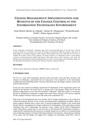 International Journal of Advanced Information Technology (IJAIT) Vol. 6, No. 1, February 2016
DOI :10.5121/ijait.2016.6102 23
CHANGE MANAGEMENT: IMPLEMENTATION AND
BENEFITS OF THE CHANGE CONTROL IN THE
INFORMATION TECHNOLOGY ENVIRONMENT
Paulo Roberto Martins de Andrade1
, Adriano B. Albuquerque2
, WeskleiDourado
Teófilo3
, Fátima Aguiar da Silva3
1
Graduate Studies in Computer Science, University of Regina, Regina, SK, Canada
2
Universidade de Fortaleza, Fortaleza, CE, Brazil
3
FaculdadeEstácio FIC, Fortaleza, CE, Brazil
ABSTRACT
In the competitive environment, companies have given increasing importance to the IT sector and the
resources it delivers as strategic. As a result, IT becomes a living being within the company. This sector is
being subject to continuous changes in this scenario. These changes can occur within the own IT sector or
whether IT to other sectors of the company. For both scenarios, it is important to have a good change
control to avoid unnecessary trouble and expense. This paper aims to show through a case study, the
benefits and results obtained with the implementation of a process of managing and controlling changes in
the information technology environment of a large government company in Brazil.
KEYWORDS
Change control; Information technology, PMBOK, Software engineering.
1. INTRODUCTION
We live in a time when technology advances faster and faster, and with these advances and
changes in technology, corporations have to keep pace to be competitive in the increasingly
computerized and demanding market. Exactly at this point enter the changes made in systems and
network infrastructure.
In the past, the common knowledge said that the IT department of the organization need to be
aligned to the business, but today the IT is already part of the business. Both, the IT and the
Business’ Department, are two areas that should be "integrated". With that in mind, it is necessary
that the IT department is prepared to support and ensure timely, delivery of IT services required
for the company's business and can also add value to the corporation [17].
With some of its foundational texts now decades old, IT change management is one of the most
studied and utilized elements of the systems and infrastructure management discipline. With so
much academic thinking and so many years of practical application behind it, one would think
that the effective management of change would now be commonplace in IT organizations and the
companies they serve. Surprisingly, the opposite it true. Author and IT Service Management
expert, Harris Kern, reports that in a recent survey of 40 corporate IT infrastructure managers a
surprising 60% admitted that their processes to handle change are not effective in communicating
and coordinating changes occurring within their production environment. Among the key findings
of the study: Not all changes are logged 95%; Changes not thoroughly tested 90%; Lack of
 