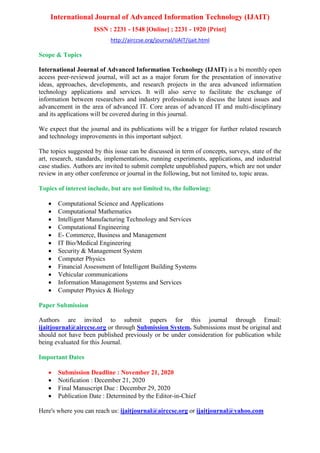 International Journal of Advanced Information Technology (IJAIT)
ISSN : 2231 - 1548 [Online] ; 2231 - 1920 [Print]
http://airccse.org/journal/IJAIT/ijait.html
Scope & Topics
International Journal of Advanced Information Technology (IJAIT) is a bi monthly open
access peer-reviewed journal, will act as a major forum for the presentation of innovative
ideas, approaches, developments, and research projects in the area advanced information
technology applications and services. It will also serve to facilitate the exchange of
information between researchers and industry professionals to discuss the latest issues and
advancement in the area of advanced IT. Core areas of advanced IT and multi-disciplinary
and its applications will be covered during in this journal.
We expect that the journal and its publications will be a trigger for further related research
and technology improvements in this important subject.
The topics suggested by this issue can be discussed in term of concepts, surveys, state of the
art, research, standards, implementations, running experiments, applications, and industrial
case studies. Authors are invited to submit complete unpublished papers, which are not under
review in any other conference or journal in the following, but not limited to, topic areas.
Topics of interest include, but are not limited to, the following:
 Computational Science and Applications
 Computational Mathematics
 Intelligent Manufacturing Technology and Services
 Computational Engineering
 E- Commerce, Business and Management
 IT Bio/Medical Engineering
 Security & Management System
 Computer Physics
 Financial Assessment of Intelligent Building Systems
 Vehicular communications
 Information Management Systems and Services
 Computer Physics & Biology
Paper Submission
Authors are invited to submit papers for this journal through Email:
ijaitjournal@airccse.org or through Submission System. Submissions must be original and
should not have been published previously or be under consideration for publication while
being evaluated for this Journal.
Important Dates
 Submission Deadline : November 21, 2020
 Notification : December 21, 2020
 Final Manuscript Due : December 29, 2020
 Publication Date : Determined by the Editor-in-Chief
Here's where you can reach us: ijaitjournal@airccse.org or ijaitjournal@yahoo.com
 
