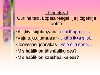 Harjutus 1
Uuri näiteid. Lõpeta reegel i ja j õigekirja
                  kohta
•Silt,kivi,kirjutan,vaia - silbi lõppu ei ….
•Vaja,tuju,ujuma,ajan-…käib ikka silbi..
•Jooneline, jonnakas-..võib olla sõna…
•Mis häälik on täishääliku ees?
•Mis häälik on kaashääliku ees?
 