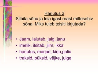Harjutus 2
Silbita sõnu ja leia igast reast mittesobiv
    sõna. Miks tuleb teisiti kirjutada?


•   Jaam, ialutab, jalg, janu
•   imelik, itsitab, jilm, ikka
•   harjutus, marjad, kirju,paliu
•   traksid, püksid, väjke, julge
 