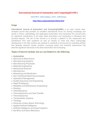 International Journal of Automation and Computing(IJAMC)
ISSN 0974 - 654N (Online) ; 0175 - 2190 (Print)
http://skycs.org/jounals/ijamc/Home.html
Scope
International Journal of Automation and Computing(IJAMC) is an open access peer-
reviewed journal that provides an excellent international forum for sharing knowledge and
results in theory, methodology and applications Automation and Computing The Journal looks
for significant contributions to all major fields Automation and Computing in theoretical and
practical aspects. The aim of the Journal is to provide a platform to the researchers and
practitioners from both academia as well as industry to meet and share cutting-edge
development in the field. Authors are solicited to contribute to the journal by submitting articles
that illustrate research results, projects, surveying works and industrial experiences that
describe significant advances in the areas Automation and Computing.
Topics of interest include, but are not limited to, the following
• Automation
• Machines & Mechanisms
• Manufacturing Systems
• Manufacturing Processes
• Materials Engineering
• Mechanical Sciences
• Mechatronics
• Networking and Distribution
• Non-Traditional Machining processes
• Operations Management
• Quality Assurance and Engineering
• Rapid Prototyping
• Reliability and Maintenance Engineering
• Robotics
• Solid Mechanics
• Thermodynamics and Heat Transfer
• Thermodynamics
• Transportation Systems
• Tribology
• Advances of Aero Space Technology
• Applied Artificial Intelligence
• Artificial Intelligence and Expert Systems
• Bio Micro and Nano Mechanics
 