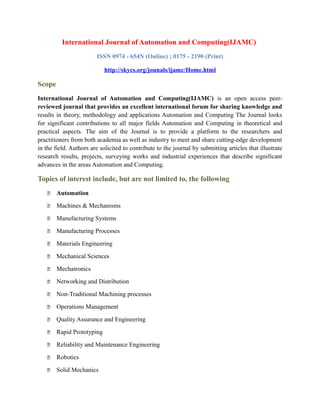 International Journal of Automation and Computing(IJAMC)
ISSN 0974 - 654N (Online) ; 0175 - 2190 (Print)
http://skycs.org/jounals/ijamc/Home.html
Scope
International Journal of Automation and Computing(IJAMC) is an open access peer-
reviewed journal that provides an excellent international forum for sharing knowledge and
results in theory, methodology and applications Automation and Computing The Journal looks
for significant contributions to all major fields Automation and Computing in theoretical and
practical aspects. The aim of the Journal is to provide a platform to the researchers and
practitioners from both academia as well as industry to meet and share cutting-edge development
in the field. Authors are solicited to contribute to the journal by submitting articles that illustrate
research results, projects, surveying works and industrial experiences that describe significant
advances in the areas Automation and Computing.
Topics of interest include, but are not limited to, the following
 Automation
 Machines & Mechanisms
 Manufacturing Systems
 Manufacturing Processes
 Materials Engineering
 Mechanical Sciences
 Mechatronics
 Networking and Distribution
 Non-Traditional Machining processes
 Operations Management
 Quality Assurance and Engineering
 Rapid Prototyping
 Reliability and Maintenance Engineering
 Robotics
 Solid Mechanics
 