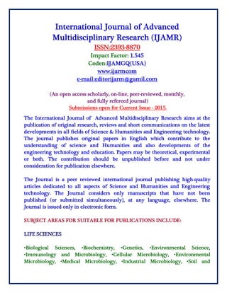 International Journal of Advanced
Multidisciplinary Research (IJAMR)
ISSN:2393-8870
Impact Factor: 1.545
Coden:IJAMGQ(USA)
www.ijarmcom
e-mail:editorijarm@gamil.com
(An open access scholarly, on-line, peer-reviewed, monthly,
and fully refereed journal)
Submissions open for Current Issue - 2015.
The International Journal of Advanced Multidisciplinary Research aims at the
publication of original research, reviews and short communications on the latest
developments in all fields of Science & Humanities and Engineering technology.
The journal publishes original papers in English which contribute to the
understanding of science and Humanities and also developments of the
engineering technology and education. Papers may be theoretical, experimental
or both. The contribution should be unpublished before and not under
consideration for publication elsewhere.
The Journal is a peer reviewed international journal publishing high-quality
articles dedicated to all aspects of Science and Humanities and Engineering
technology. The Journal considers only manuscripts that have not been
published (or submitted simultaneously), at any language, elsewhere. The
Journal is issued only in electronic form.
SUBJECT AREAS FOR SUITABLE FOR PUBLICATIONS INCLUDE:
LIFE SCIENCES
•Biological Sciences, •Biochemistry, •Genetics, •Environmental Science,
•Immunology and Microbiology, •Cellular Microbiology, •Environmental
Microbiology, •Medical Microbiology, •Industrial Microbiology, •Soil and
 