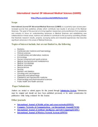 International Journal OF Advanced Medical Sciences (IJAMS)
http://flyccs.com/jounals/IJAMS/Home.html
Scope
International Journal OF Advanced Medical Sciences (IJAMS) is a quarterly open access peer-
reviewed journal that publishes articles which contribute new results in all areas of the Medical
Sciences. The goal of this journal is to bring together researchers and practitioners from academia
and industry to focus on understanding advances in Medical Sciences and establishing new
collaborations in these areas. Authors are solicited to contribute to the journal by submitting articles
that illustrate research results, projects, surveying works and industrial experiences that describe
significant advances in the areas of Medical Sciences.
Topics of interest include, but are not limited to, the following
 Dentistry
 Cardiovascular medicine and haematology
 Clinical sciences
 Complimentary and alternative medicine
 Immunology
 Human movement and sports science
 Medical biochemistry and metabolomics
 Medical microbiology
 Medical physiology
 Neurosciences
 Nursing
 Nutrition and dietetics
 Oncology and carcinogensis
 Optometry and opthamology
 Paediatrics and reproductive medicine
 Pharmacology and pharmaceutical sciences
 Public health and health services
Paper Submission
Authors are invited to submit papers for this journal through Submission System. Submissions
must be original and should not have been published previously or be under consideration for
publication while being evaluated for this Journal.
Other journals
 International Journal of Mobile ad hoc and sensor networks(IJMSN)
 Computer Networks & Communications : an International Journal(CNCIJ)
 International Journal of Artificial Intelligence and Soft Computing(IJAISC)
 International Journal of Wireless Network Systems (IJWNS)
 
