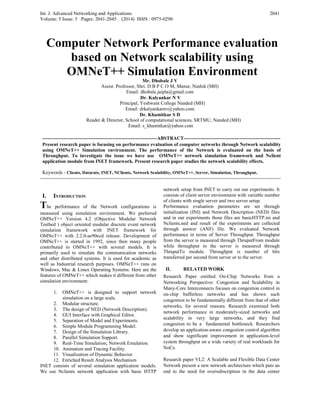 Int. J. Advanced Networking and Applications
Volume: 5 Issue: 5 Pages: 2041-2045 (2014) ISSN : 0975-0290
2041
Computer Network Performance evaluation
based on Network scalability using
OMNeT++ Simulation Environment
Mr. Dhobale J V
Assist. Professor, Shri. D B P C O M, Manur, Nashik (MH)
Email: dhobale.jaipla@gmail.com
Dr. Kalyankar N V
Principal, Yeshwant College Nanded (MH)
Email: drkalyankarnv@yahoo.com
Dr. Khamitkar S D
Reader & Director, School of computational sciences, SRTMU, Nanded (MH)
Email: s_khamitkar@yahoo.com
----------------------------------------------------------------------ABSTRACT-----------------------------------------------------------
Present research paper is focusing on performance evaluation of computer networks through Network scalability
using OMNeT++ Simulation environment. The performance of the Network is evaluated on the basis of
Throughput. To investigate the issue we have use OMNeT++ network simulation framework and Nclient
application module from INET framework. Present research paper studies the network scalability effects.
Keywords - Clients, Datarate, INET, NClients, Network Scalability, OMNeT++, Server, Simulation, Throughput.
---------------------------------------------------------------------------------------------------------------------------------------------------
I. INTRODUCTION
The performance of the Network configurations is
measured using simulation environment. We preferred
OMNeT++ Version 4.2 (Objective Modular Network
Testbed ) object oriented modular discrete event network
simulation framework with INET framework for
OMNeT++ with 2.2.0-ae90ecd release. Development of
OMNeT++ is started in 1992, since then many people
contributed to OMNeT++ with several models. It is
primarily used to simulate the communication networks
and other distributed systems. It is used for academic as
well as Industrial research purposes. OMNeT++ runs on
Windows, Mac & Linux Operating Systems. Here are the
features of OMNeT++ which makes it different from other
simulation environment:
1. OMNeT++ is designed to support network
simulation on a large scale.
2. Modular structure.
3. The design of NED (Network Description).
4. GUI Interface with Graphical Editor.
5. Separation of Model and Experiments.
6. Simple Module Programming Model.
7. Design of the Simulation Library.
8. Parallel Simulation Support.
9. Real-Time Simulation, Network Emulation.
10. Animation and Tracing Facility.
11. Visualization of Dynamic Behavior.
12. Enriched Result Analysis Mechanism
INET consists of several simulation application models.
We use Nclients network application with basic HTTP
network setup from INET to carry out our experiments. It
consists of client server environment with variable number
of clients with single server and two server setup.
Performance evaluation parameters are set through
initialization (INI) and Network Description (NED) files
and in our experiments those files are basicHTTP.ini and
Nclients.ned and result of the experiments are collected
through answer (ANF) file. We evaluated Network
performance in terms of Server Throughput. Throughput
from the server is measured through ThruputFrom module
while throughput to the server is measured through
ThruputTo module. Throughput is number of bits
transferred per second from server or to the server.
II. RELATED WORK
Research Paper entitled On-Chip Networks from a
Networking Perspective: Congestion and Scalability in
Many-Core Interconnects focuses on congestion control in
on-chip bufferless networks and has shown such
congestion to be fundamentally different from that of other
networks, for several reasons. Research examined both
network performance in moderately-sized networks and
scalability in very large networks, and they find
congestion to be a fundamental bottleneck. Researchers
develop an application-aware congestion control algorithm
and show significant improvement in application-level
system throughput on a wide variety of real workloads for
NoCs.
Research paper VL2: A Scalable and Flexible Data Center
Network present a new network architecture which puts an
end to the need for oversubscription in the data center
 