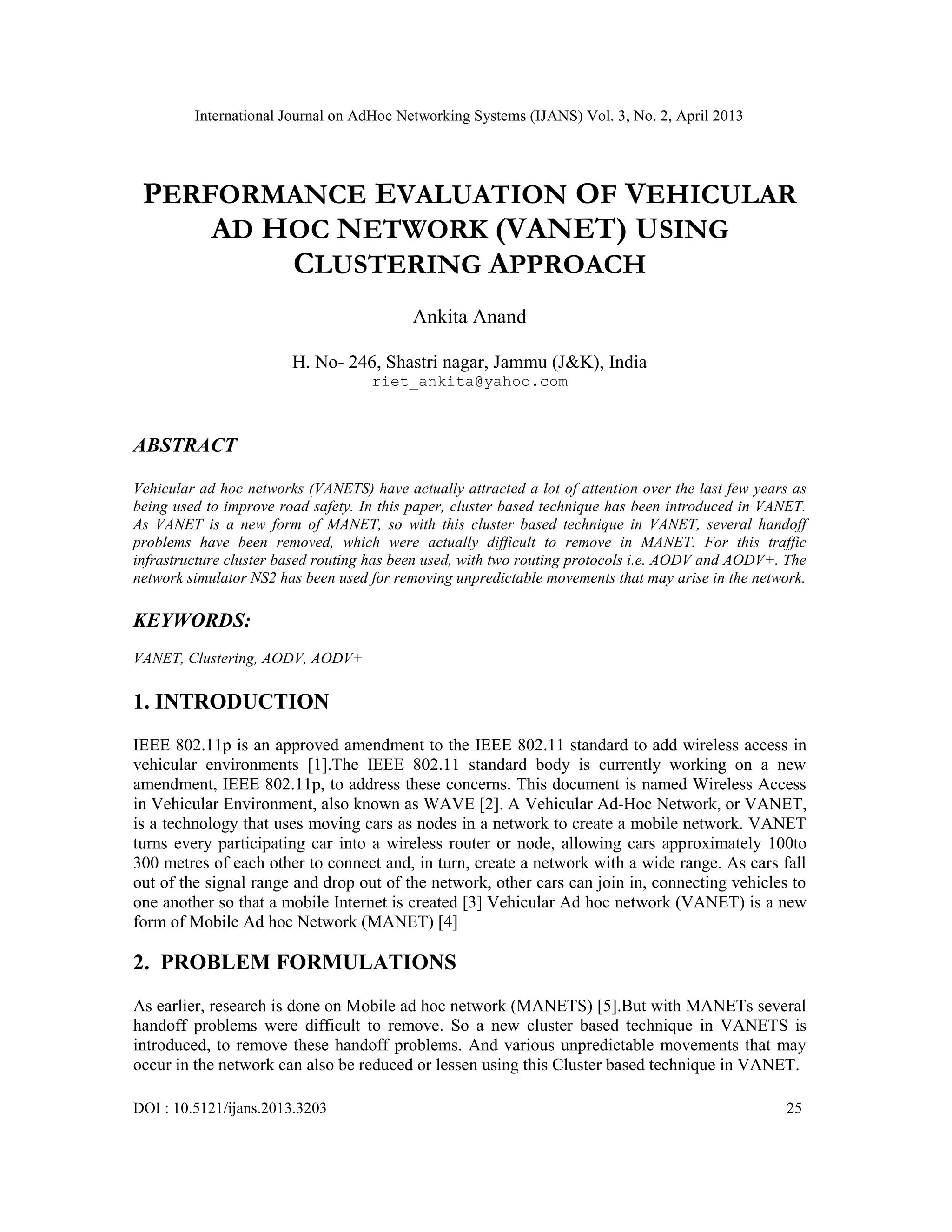 International Journal on AdHoc Networking Systems (IJANS) Vol. 3, No. 2, April 2013
DOI : 10.5121/ijans.2013.3203 25
PERFORMANCE EVALUATION OF VEHICULAR
AD HOC NETWORK (VANET) USING
CLUSTERING APPROACH
Ankita Anand
H. No- 246, Shastri nagar, Jammu (J&K), India
riet_ankita@yahoo.com
ABSTRACT
Vehicular ad hoc networks (VANETS) have actually attracted a lot of attention over the last few years as
being used to improve road safety. In this paper, cluster based technique has been introduced in VANET.
As VANET is a new form of MANET, so with this cluster based technique in VANET, several handoff
problems have been removed, which were actually difficult to remove in MANET. For this traffic
infrastructure cluster based routing has been used, with two routing protocols i.e. AODV and AODV+. The
network simulator NS2 has been used for removing unpredictable movements that may arise in the network.
KEYWORDS:
VANET, Clustering, AODV, AODV+
1. INTRODUCTION
IEEE 802.11p is an approved amendment to the IEEE 802.11 standard to add wireless access in
vehicular environments [1].The IEEE 802.11 standard body is currently working on a new
amendment, IEEE 802.11p, to address these concerns. This document is named Wireless Access
in Vehicular Environment, also known as WAVE [2]. A Vehicular Ad-Hoc Network, or VANET,
is a technology that uses moving cars as nodes in a network to create a mobile network. VANET
turns every participating car into a wireless router or node, allowing cars approximately 100to
300 metres of each other to connect and, in turn, create a network with a wide range. As cars fall
out of the signal range and drop out of the network, other cars can join in, connecting vehicles to
one another so that a mobile Internet is created [3] Vehicular Ad hoc network (VANET) is a new
form of Mobile Ad hoc Network (MANET) [4]
2. PROBLEM FORMULATIONS
As earlier, research is done on Mobile ad hoc network (MANETS) [5].But with MANETs several
handoff problems were difficult to remove. So a new cluster based technique in VANETS is
introduced, to remove these handoff problems. And various unpredictable movements that may
occur in the network can also be reduced or lessen using this Cluster based technique in VANET.
 